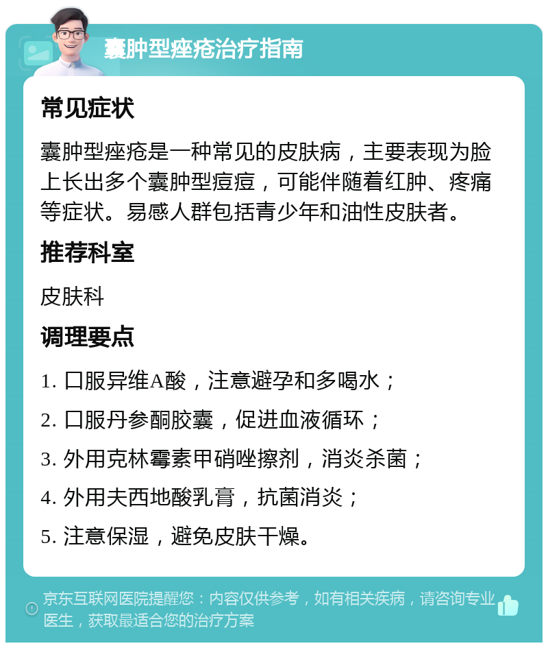 囊肿型痤疮治疗指南 常见症状 囊肿型痤疮是一种常见的皮肤病，主要表现为脸上长出多个囊肿型痘痘，可能伴随着红肿、疼痛等症状。易感人群包括青少年和油性皮肤者。 推荐科室 皮肤科 调理要点 1. 口服异维A酸，注意避孕和多喝水； 2. 口服丹参酮胶囊，促进血液循环； 3. 外用克林霉素甲硝唑擦剂，消炎杀菌； 4. 外用夫西地酸乳膏，抗菌消炎； 5. 注意保湿，避免皮肤干燥。