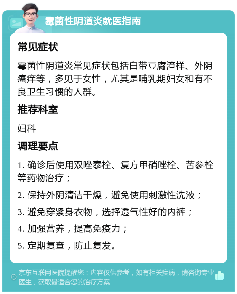 霉菌性阴道炎就医指南 常见症状 霉菌性阴道炎常见症状包括白带豆腐渣样、外阴瘙痒等，多见于女性，尤其是哺乳期妇女和有不良卫生习惯的人群。 推荐科室 妇科 调理要点 1. 确诊后使用双唑泰栓、复方甲硝唑栓、苦参栓等药物治疗； 2. 保持外阴清洁干燥，避免使用刺激性洗液； 3. 避免穿紧身衣物，选择透气性好的内裤； 4. 加强营养，提高免疫力； 5. 定期复查，防止复发。