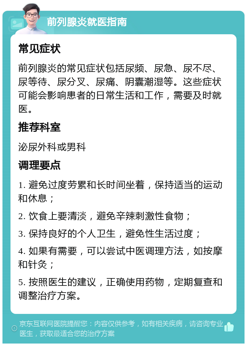 前列腺炎就医指南 常见症状 前列腺炎的常见症状包括尿频、尿急、尿不尽、尿等待、尿分叉、尿痛、阴囊潮湿等。这些症状可能会影响患者的日常生活和工作，需要及时就医。 推荐科室 泌尿外科或男科 调理要点 1. 避免过度劳累和长时间坐着，保持适当的运动和休息； 2. 饮食上要清淡，避免辛辣刺激性食物； 3. 保持良好的个人卫生，避免性生活过度； 4. 如果有需要，可以尝试中医调理方法，如按摩和针灸； 5. 按照医生的建议，正确使用药物，定期复查和调整治疗方案。