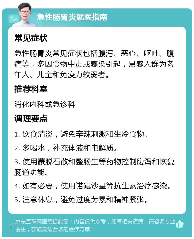 急性肠胃炎就医指南 常见症状 急性肠胃炎常见症状包括腹泻、恶心、呕吐、腹痛等，多因食物中毒或感染引起，易感人群为老年人、儿童和免疫力较弱者。 推荐科室 消化内科或急诊科 调理要点 1. 饮食清淡，避免辛辣刺激和生冷食物。 2. 多喝水，补充体液和电解质。 3. 使用蒙脱石散和整肠生等药物控制腹泻和恢复肠道功能。 4. 如有必要，使用诺氟沙星等抗生素治疗感染。 5. 注意休息，避免过度劳累和精神紧张。