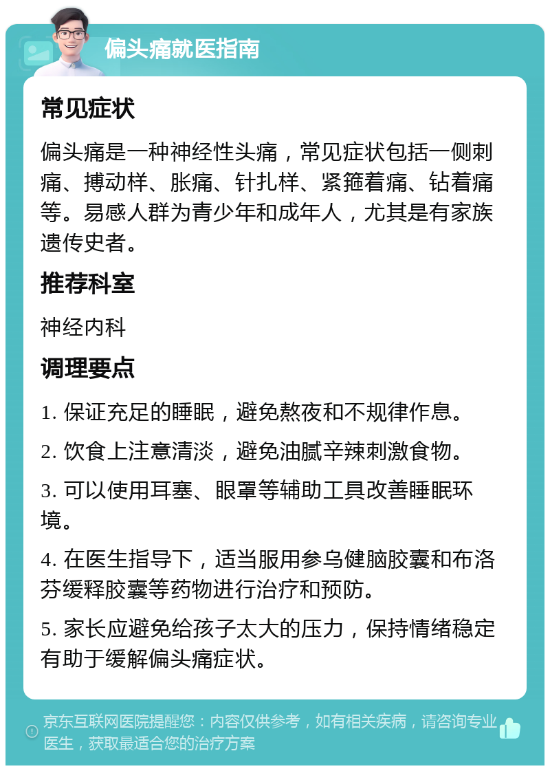 偏头痛就医指南 常见症状 偏头痛是一种神经性头痛，常见症状包括一侧刺痛、搏动样、胀痛、针扎样、紧箍着痛、钻着痛等。易感人群为青少年和成年人，尤其是有家族遗传史者。 推荐科室 神经内科 调理要点 1. 保证充足的睡眠，避免熬夜和不规律作息。 2. 饮食上注意清淡，避免油腻辛辣刺激食物。 3. 可以使用耳塞、眼罩等辅助工具改善睡眠环境。 4. 在医生指导下，适当服用参乌健脑胶囊和布洛芬缓释胶囊等药物进行治疗和预防。 5. 家长应避免给孩子太大的压力，保持情绪稳定有助于缓解偏头痛症状。