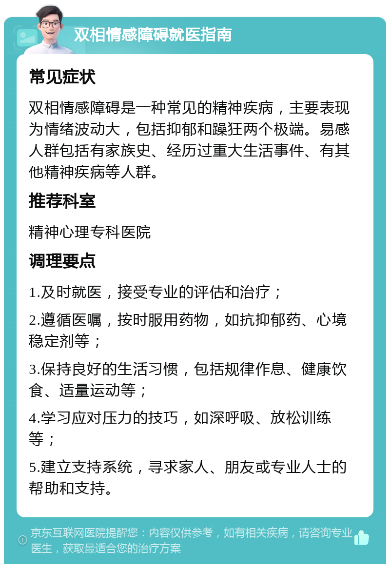 双相情感障碍就医指南 常见症状 双相情感障碍是一种常见的精神疾病，主要表现为情绪波动大，包括抑郁和躁狂两个极端。易感人群包括有家族史、经历过重大生活事件、有其他精神疾病等人群。 推荐科室 精神心理专科医院 调理要点 1.及时就医，接受专业的评估和治疗； 2.遵循医嘱，按时服用药物，如抗抑郁药、心境稳定剂等； 3.保持良好的生活习惯，包括规律作息、健康饮食、适量运动等； 4.学习应对压力的技巧，如深呼吸、放松训练等； 5.建立支持系统，寻求家人、朋友或专业人士的帮助和支持。