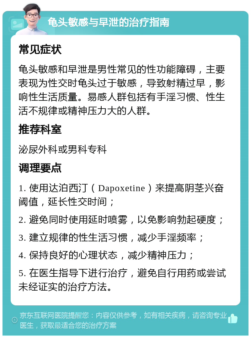 龟头敏感与早泄的治疗指南 常见症状 龟头敏感和早泄是男性常见的性功能障碍，主要表现为性交时龟头过于敏感，导致射精过早，影响性生活质量。易感人群包括有手淫习惯、性生活不规律或精神压力大的人群。 推荐科室 泌尿外科或男科专科 调理要点 1. 使用达泊西汀（Dapoxetine）来提高阴茎兴奋阈值，延长性交时间； 2. 避免同时使用延时喷雾，以免影响勃起硬度； 3. 建立规律的性生活习惯，减少手淫频率； 4. 保持良好的心理状态，减少精神压力； 5. 在医生指导下进行治疗，避免自行用药或尝试未经证实的治疗方法。