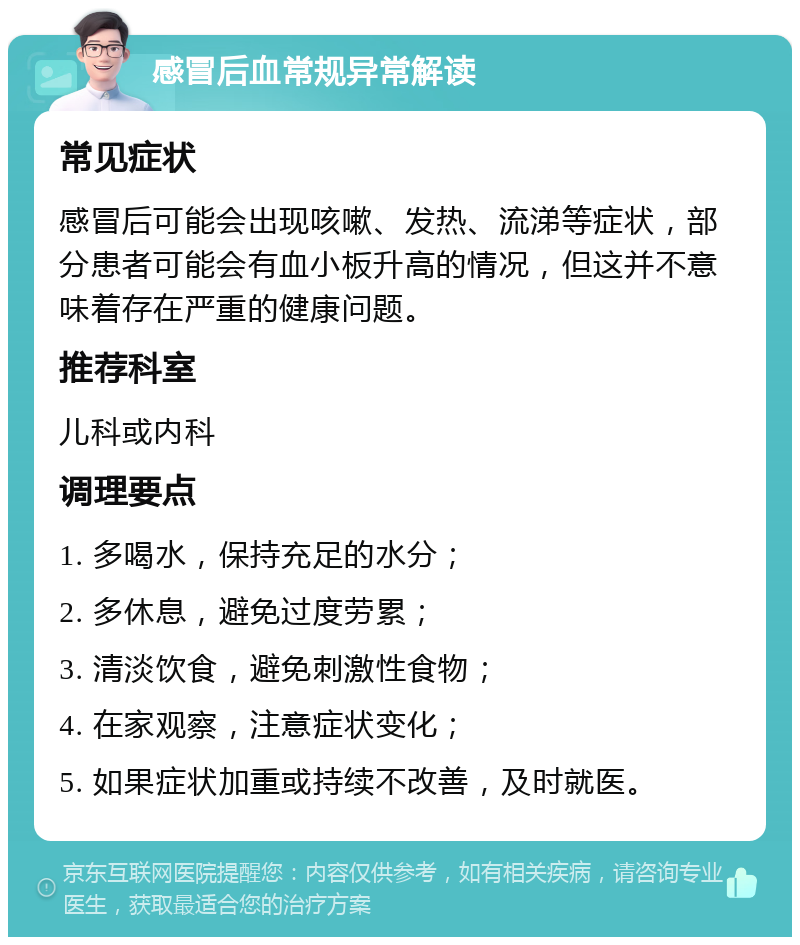 感冒后血常规异常解读 常见症状 感冒后可能会出现咳嗽、发热、流涕等症状，部分患者可能会有血小板升高的情况，但这并不意味着存在严重的健康问题。 推荐科室 儿科或内科 调理要点 1. 多喝水，保持充足的水分； 2. 多休息，避免过度劳累； 3. 清淡饮食，避免刺激性食物； 4. 在家观察，注意症状变化； 5. 如果症状加重或持续不改善，及时就医。