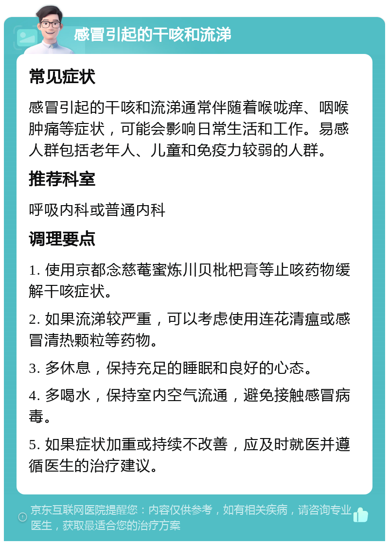 感冒引起的干咳和流涕 常见症状 感冒引起的干咳和流涕通常伴随着喉咙痒、咽喉肿痛等症状，可能会影响日常生活和工作。易感人群包括老年人、儿童和免疫力较弱的人群。 推荐科室 呼吸内科或普通内科 调理要点 1. 使用京都念慈菴蜜炼川贝枇杷膏等止咳药物缓解干咳症状。 2. 如果流涕较严重，可以考虑使用连花清瘟或感冒清热颗粒等药物。 3. 多休息，保持充足的睡眠和良好的心态。 4. 多喝水，保持室内空气流通，避免接触感冒病毒。 5. 如果症状加重或持续不改善，应及时就医并遵循医生的治疗建议。