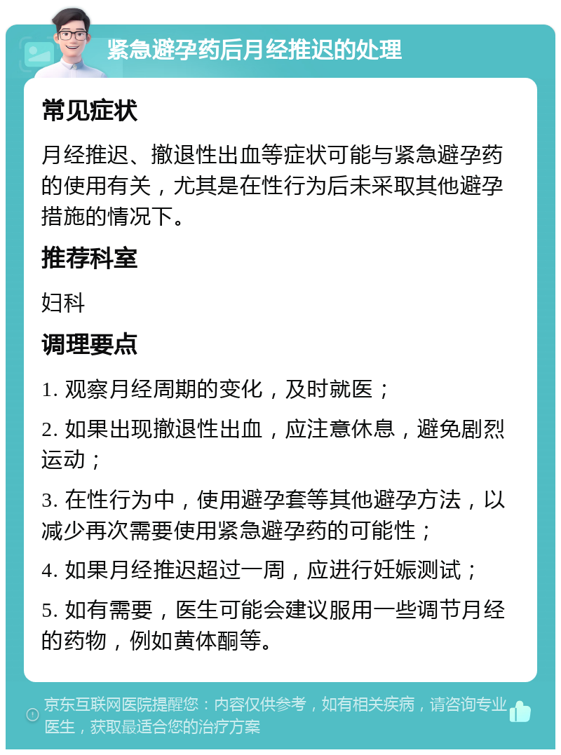 紧急避孕药后月经推迟的处理 常见症状 月经推迟、撤退性出血等症状可能与紧急避孕药的使用有关，尤其是在性行为后未采取其他避孕措施的情况下。 推荐科室 妇科 调理要点 1. 观察月经周期的变化，及时就医； 2. 如果出现撤退性出血，应注意休息，避免剧烈运动； 3. 在性行为中，使用避孕套等其他避孕方法，以减少再次需要使用紧急避孕药的可能性； 4. 如果月经推迟超过一周，应进行妊娠测试； 5. 如有需要，医生可能会建议服用一些调节月经的药物，例如黄体酮等。