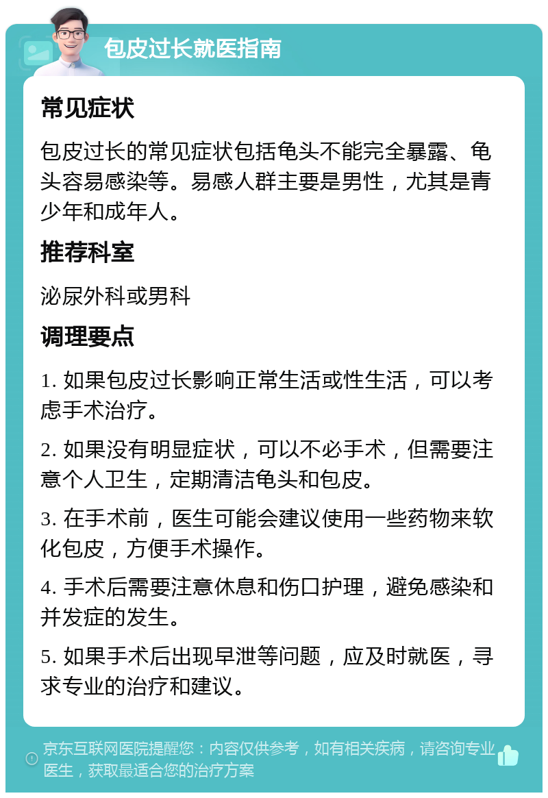 包皮过长就医指南 常见症状 包皮过长的常见症状包括龟头不能完全暴露、龟头容易感染等。易感人群主要是男性，尤其是青少年和成年人。 推荐科室 泌尿外科或男科 调理要点 1. 如果包皮过长影响正常生活或性生活，可以考虑手术治疗。 2. 如果没有明显症状，可以不必手术，但需要注意个人卫生，定期清洁龟头和包皮。 3. 在手术前，医生可能会建议使用一些药物来软化包皮，方便手术操作。 4. 手术后需要注意休息和伤口护理，避免感染和并发症的发生。 5. 如果手术后出现早泄等问题，应及时就医，寻求专业的治疗和建议。