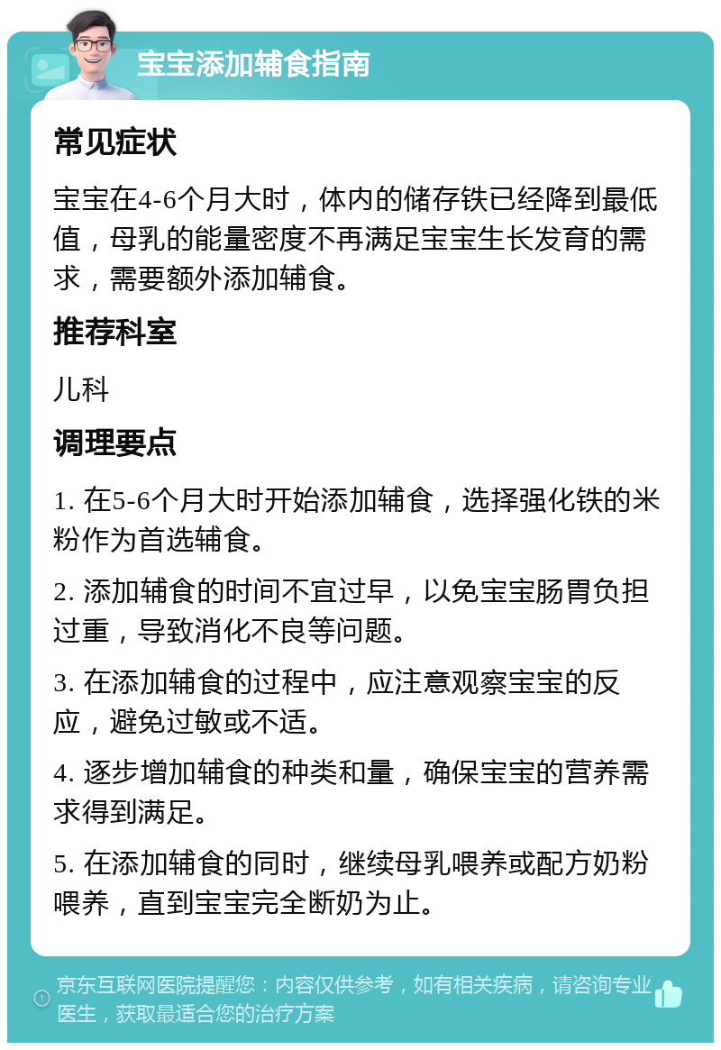 宝宝添加辅食指南 常见症状 宝宝在4-6个月大时，体内的储存铁已经降到最低值，母乳的能量密度不再满足宝宝生长发育的需求，需要额外添加辅食。 推荐科室 儿科 调理要点 1. 在5-6个月大时开始添加辅食，选择强化铁的米粉作为首选辅食。 2. 添加辅食的时间不宜过早，以免宝宝肠胃负担过重，导致消化不良等问题。 3. 在添加辅食的过程中，应注意观察宝宝的反应，避免过敏或不适。 4. 逐步增加辅食的种类和量，确保宝宝的营养需求得到满足。 5. 在添加辅食的同时，继续母乳喂养或配方奶粉喂养，直到宝宝完全断奶为止。