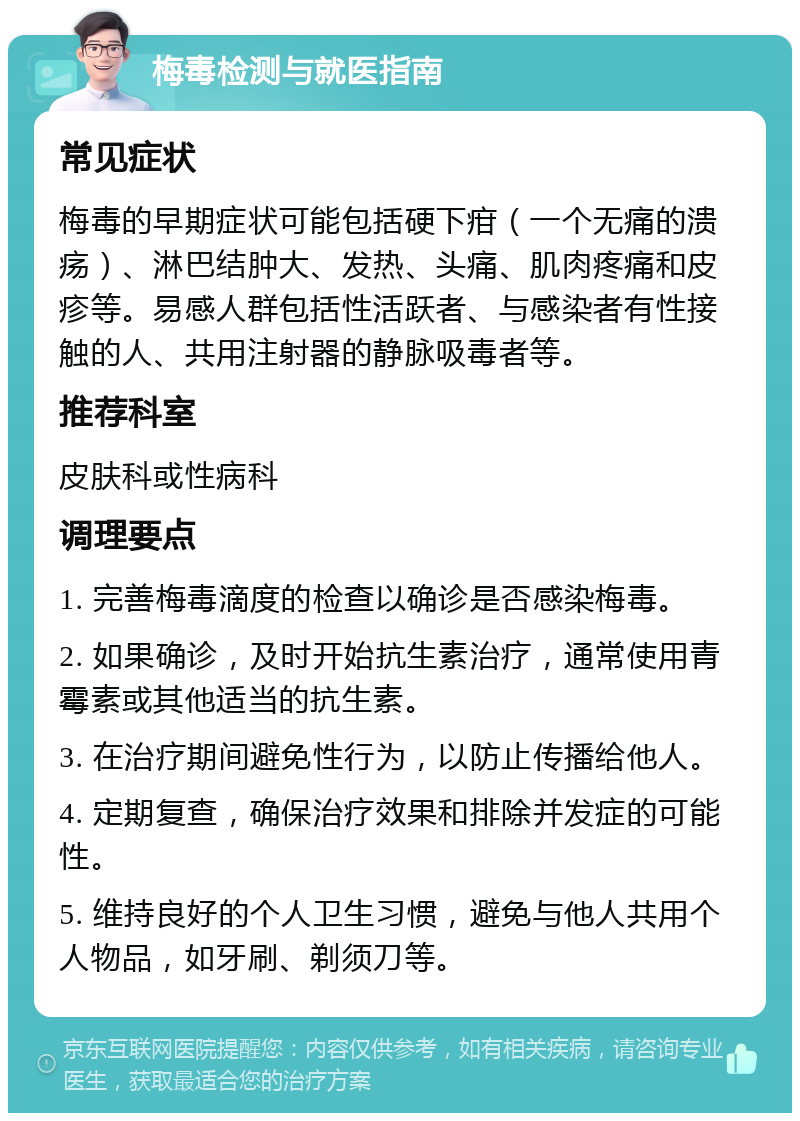 梅毒检测与就医指南 常见症状 梅毒的早期症状可能包括硬下疳（一个无痛的溃疡）、淋巴结肿大、发热、头痛、肌肉疼痛和皮疹等。易感人群包括性活跃者、与感染者有性接触的人、共用注射器的静脉吸毒者等。 推荐科室 皮肤科或性病科 调理要点 1. 完善梅毒滴度的检查以确诊是否感染梅毒。 2. 如果确诊，及时开始抗生素治疗，通常使用青霉素或其他适当的抗生素。 3. 在治疗期间避免性行为，以防止传播给他人。 4. 定期复查，确保治疗效果和排除并发症的可能性。 5. 维持良好的个人卫生习惯，避免与他人共用个人物品，如牙刷、剃须刀等。