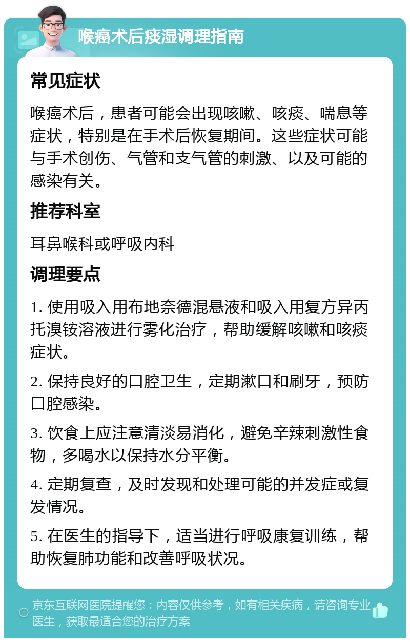 喉癌术后痰湿调理指南 常见症状 喉癌术后，患者可能会出现咳嗽、咳痰、喘息等症状，特别是在手术后恢复期间。这些症状可能与手术创伤、气管和支气管的刺激、以及可能的感染有关。 推荐科室 耳鼻喉科或呼吸内科 调理要点 1. 使用吸入用布地奈德混悬液和吸入用复方异丙托溴铵溶液进行雾化治疗，帮助缓解咳嗽和咳痰症状。 2. 保持良好的口腔卫生，定期漱口和刷牙，预防口腔感染。 3. 饮食上应注意清淡易消化，避免辛辣刺激性食物，多喝水以保持水分平衡。 4. 定期复查，及时发现和处理可能的并发症或复发情况。 5. 在医生的指导下，适当进行呼吸康复训练，帮助恢复肺功能和改善呼吸状况。