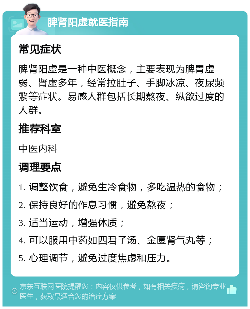 脾肾阳虚就医指南 常见症状 脾肾阳虚是一种中医概念，主要表现为脾胃虚弱、肾虚多年，经常拉肚子、手脚冰凉、夜尿频繁等症状。易感人群包括长期熬夜、纵欲过度的人群。 推荐科室 中医内科 调理要点 1. 调整饮食，避免生冷食物，多吃温热的食物； 2. 保持良好的作息习惯，避免熬夜； 3. 适当运动，增强体质； 4. 可以服用中药如四君子汤、金匮肾气丸等； 5. 心理调节，避免过度焦虑和压力。