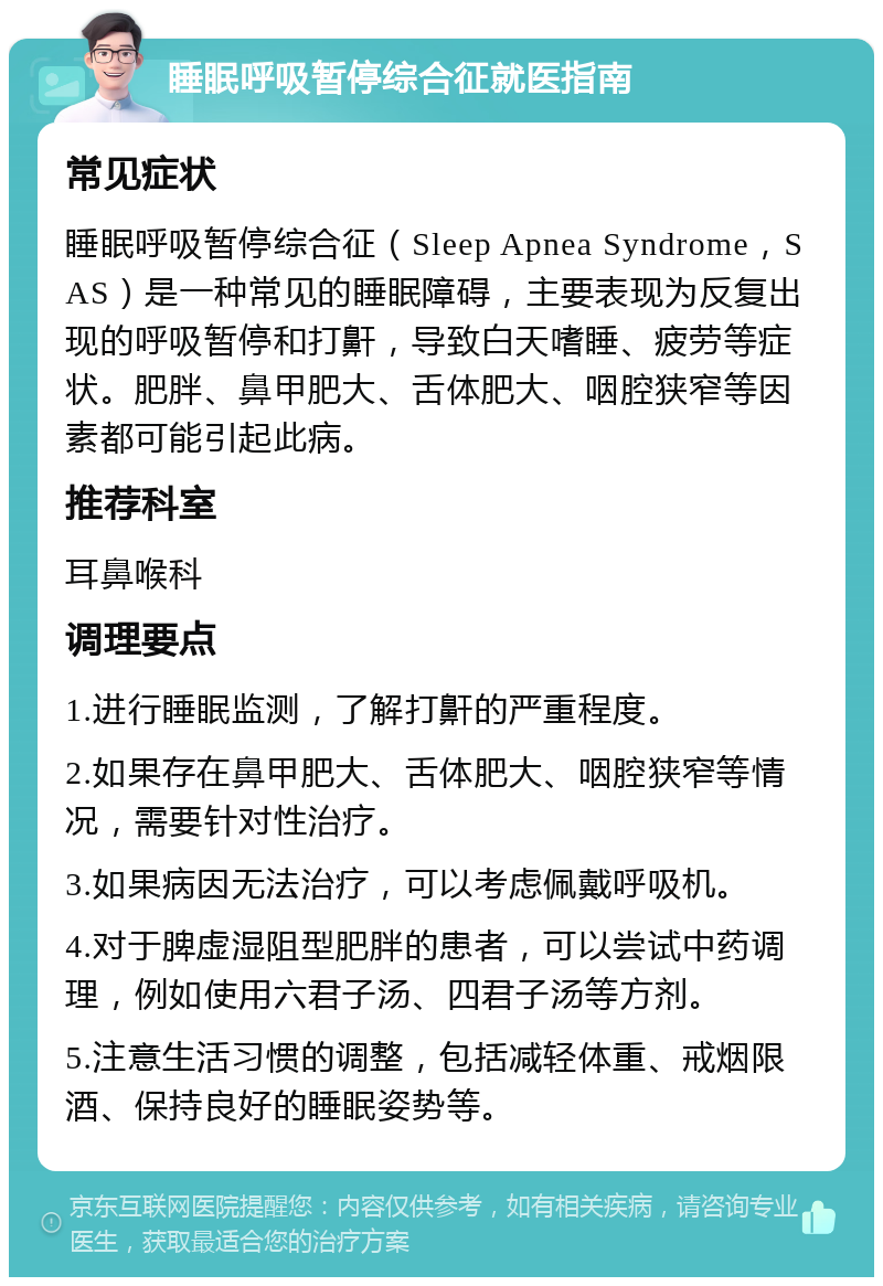 睡眠呼吸暂停综合征就医指南 常见症状 睡眠呼吸暂停综合征（Sleep Apnea Syndrome，SAS）是一种常见的睡眠障碍，主要表现为反复出现的呼吸暂停和打鼾，导致白天嗜睡、疲劳等症状。肥胖、鼻甲肥大、舌体肥大、咽腔狭窄等因素都可能引起此病。 推荐科室 耳鼻喉科 调理要点 1.进行睡眠监测，了解打鼾的严重程度。 2.如果存在鼻甲肥大、舌体肥大、咽腔狭窄等情况，需要针对性治疗。 3.如果病因无法治疗，可以考虑佩戴呼吸机。 4.对于脾虚湿阻型肥胖的患者，可以尝试中药调理，例如使用六君子汤、四君子汤等方剂。 5.注意生活习惯的调整，包括减轻体重、戒烟限酒、保持良好的睡眠姿势等。