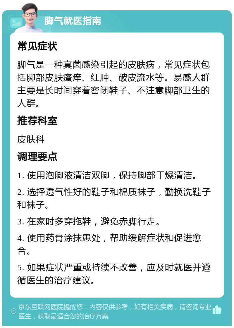 脚气就医指南 常见症状 脚气是一种真菌感染引起的皮肤病，常见症状包括脚部皮肤瘙痒、红肿、破皮流水等。易感人群主要是长时间穿着密闭鞋子、不注意脚部卫生的人群。 推荐科室 皮肤科 调理要点 1. 使用泡脚液清洁双脚，保持脚部干燥清洁。 2. 选择透气性好的鞋子和棉质袜子，勤换洗鞋子和袜子。 3. 在家时多穿拖鞋，避免赤脚行走。 4. 使用药膏涂抹患处，帮助缓解症状和促进愈合。 5. 如果症状严重或持续不改善，应及时就医并遵循医生的治疗建议。