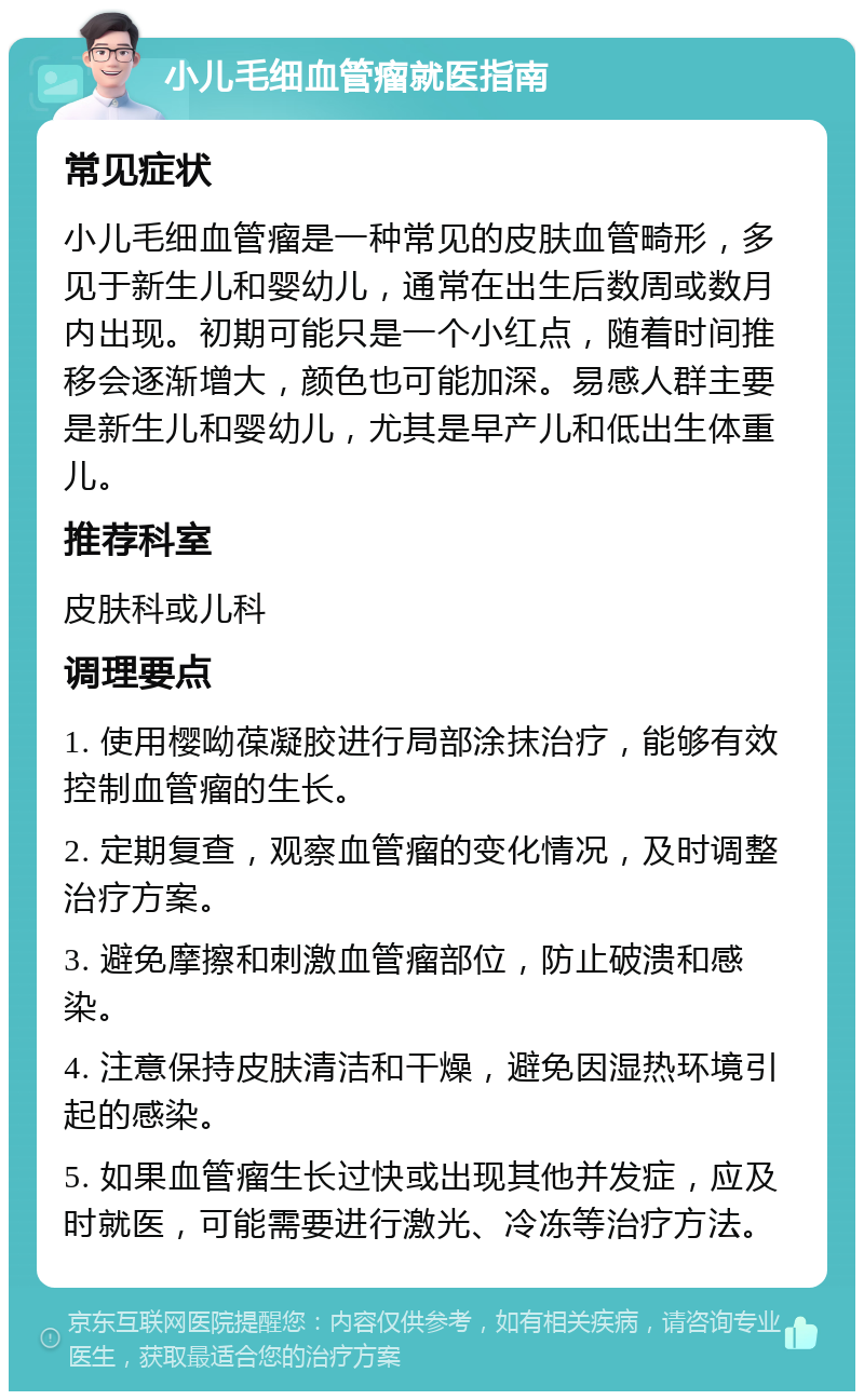 小儿毛细血管瘤就医指南 常见症状 小儿毛细血管瘤是一种常见的皮肤血管畸形，多见于新生儿和婴幼儿，通常在出生后数周或数月内出现。初期可能只是一个小红点，随着时间推移会逐渐增大，颜色也可能加深。易感人群主要是新生儿和婴幼儿，尤其是早产儿和低出生体重儿。 推荐科室 皮肤科或儿科 调理要点 1. 使用樱呦葆凝胶进行局部涂抹治疗，能够有效控制血管瘤的生长。 2. 定期复查，观察血管瘤的变化情况，及时调整治疗方案。 3. 避免摩擦和刺激血管瘤部位，防止破溃和感染。 4. 注意保持皮肤清洁和干燥，避免因湿热环境引起的感染。 5. 如果血管瘤生长过快或出现其他并发症，应及时就医，可能需要进行激光、冷冻等治疗方法。