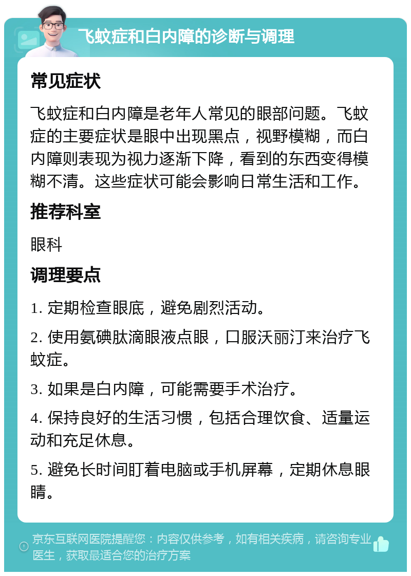 飞蚊症和白内障的诊断与调理 常见症状 飞蚊症和白内障是老年人常见的眼部问题。飞蚊症的主要症状是眼中出现黑点，视野模糊，而白内障则表现为视力逐渐下降，看到的东西变得模糊不清。这些症状可能会影响日常生活和工作。 推荐科室 眼科 调理要点 1. 定期检查眼底，避免剧烈活动。 2. 使用氨碘肽滴眼液点眼，口服沃丽汀来治疗飞蚊症。 3. 如果是白内障，可能需要手术治疗。 4. 保持良好的生活习惯，包括合理饮食、适量运动和充足休息。 5. 避免长时间盯着电脑或手机屏幕，定期休息眼睛。