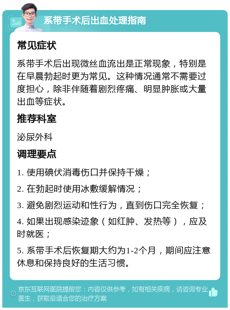 系带手术后出血处理指南 常见症状 系带手术后出现微丝血流出是正常现象，特别是在早晨勃起时更为常见。这种情况通常不需要过度担心，除非伴随着剧烈疼痛、明显肿胀或大量出血等症状。 推荐科室 泌尿外科 调理要点 1. 使用碘伏消毒伤口并保持干燥； 2. 在勃起时使用冰敷缓解情况； 3. 避免剧烈运动和性行为，直到伤口完全恢复； 4. 如果出现感染迹象（如红肿、发热等），应及时就医； 5. 系带手术后恢复期大约为1-2个月，期间应注意休息和保持良好的生活习惯。