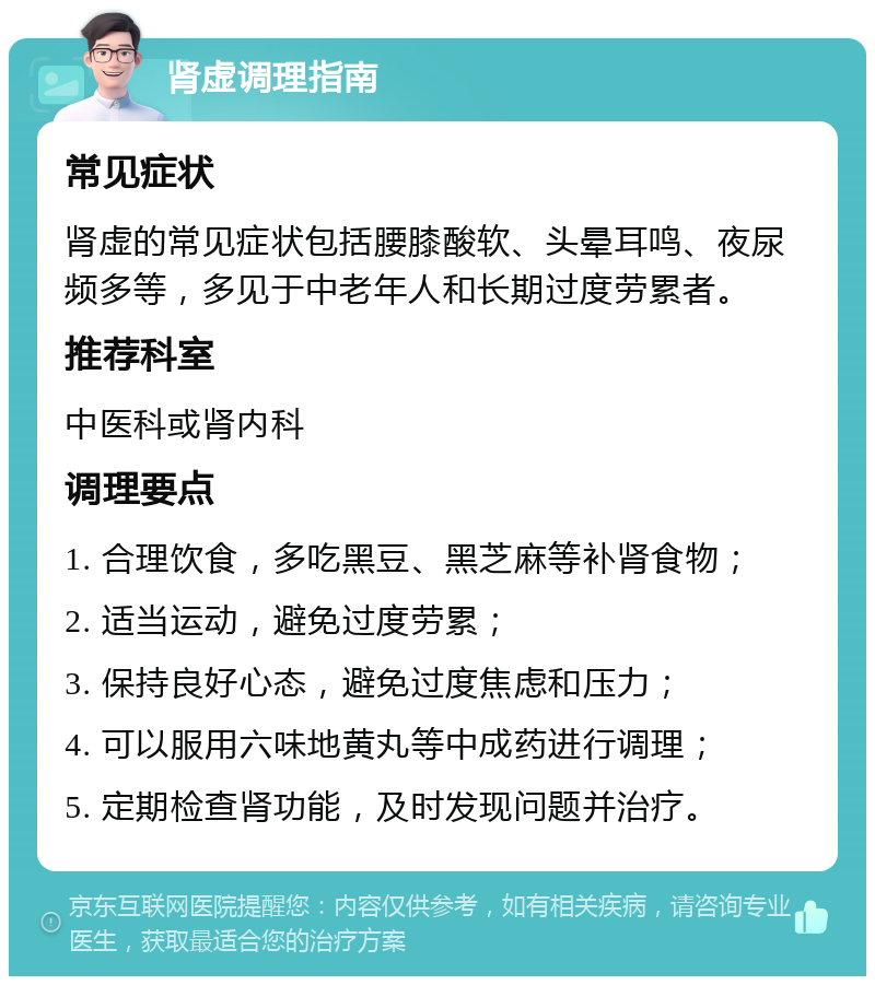 肾虚调理指南 常见症状 肾虚的常见症状包括腰膝酸软、头晕耳鸣、夜尿频多等，多见于中老年人和长期过度劳累者。 推荐科室 中医科或肾内科 调理要点 1. 合理饮食，多吃黑豆、黑芝麻等补肾食物； 2. 适当运动，避免过度劳累； 3. 保持良好心态，避免过度焦虑和压力； 4. 可以服用六味地黄丸等中成药进行调理； 5. 定期检查肾功能，及时发现问题并治疗。