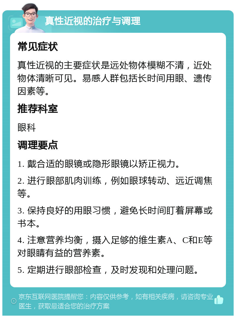 真性近视的治疗与调理 常见症状 真性近视的主要症状是远处物体模糊不清，近处物体清晰可见。易感人群包括长时间用眼、遗传因素等。 推荐科室 眼科 调理要点 1. 戴合适的眼镜或隐形眼镜以矫正视力。 2. 进行眼部肌肉训练，例如眼球转动、远近调焦等。 3. 保持良好的用眼习惯，避免长时间盯着屏幕或书本。 4. 注意营养均衡，摄入足够的维生素A、C和E等对眼睛有益的营养素。 5. 定期进行眼部检查，及时发现和处理问题。