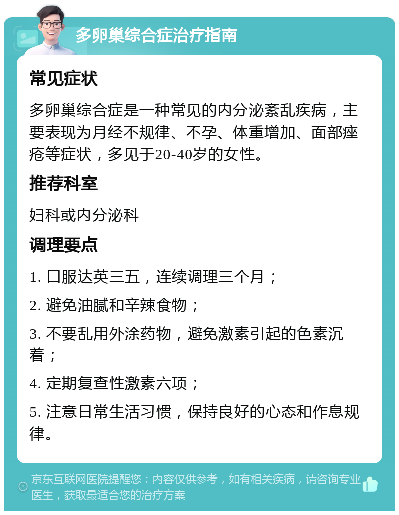 多卵巢综合症治疗指南 常见症状 多卵巢综合症是一种常见的内分泌紊乱疾病，主要表现为月经不规律、不孕、体重增加、面部痤疮等症状，多见于20-40岁的女性。 推荐科室 妇科或内分泌科 调理要点 1. 口服达英三五，连续调理三个月； 2. 避免油腻和辛辣食物； 3. 不要乱用外涂药物，避免激素引起的色素沉着； 4. 定期复查性激素六项； 5. 注意日常生活习惯，保持良好的心态和作息规律。