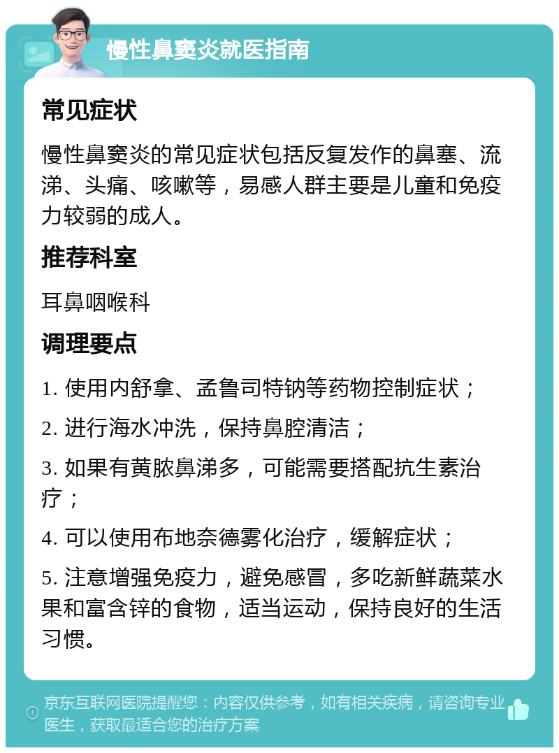 慢性鼻窦炎就医指南 常见症状 慢性鼻窦炎的常见症状包括反复发作的鼻塞、流涕、头痛、咳嗽等，易感人群主要是儿童和免疫力较弱的成人。 推荐科室 耳鼻咽喉科 调理要点 1. 使用内舒拿、孟鲁司特钠等药物控制症状； 2. 进行海水冲洗，保持鼻腔清洁； 3. 如果有黄脓鼻涕多，可能需要搭配抗生素治疗； 4. 可以使用布地奈德雾化治疗，缓解症状； 5. 注意增强免疫力，避免感冒，多吃新鲜蔬菜水果和富含锌的食物，适当运动，保持良好的生活习惯。