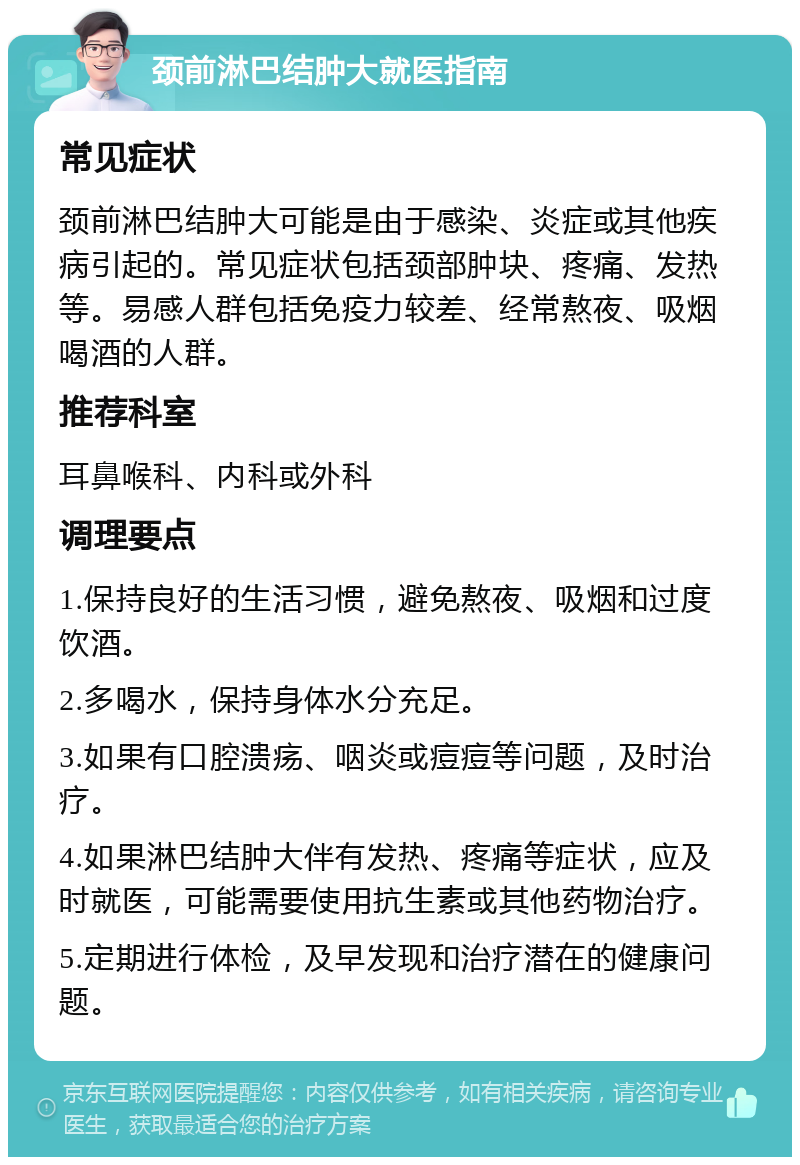 颈前淋巴结肿大就医指南 常见症状 颈前淋巴结肿大可能是由于感染、炎症或其他疾病引起的。常见症状包括颈部肿块、疼痛、发热等。易感人群包括免疫力较差、经常熬夜、吸烟喝酒的人群。 推荐科室 耳鼻喉科、内科或外科 调理要点 1.保持良好的生活习惯，避免熬夜、吸烟和过度饮酒。 2.多喝水，保持身体水分充足。 3.如果有口腔溃疡、咽炎或痘痘等问题，及时治疗。 4.如果淋巴结肿大伴有发热、疼痛等症状，应及时就医，可能需要使用抗生素或其他药物治疗。 5.定期进行体检，及早发现和治疗潜在的健康问题。