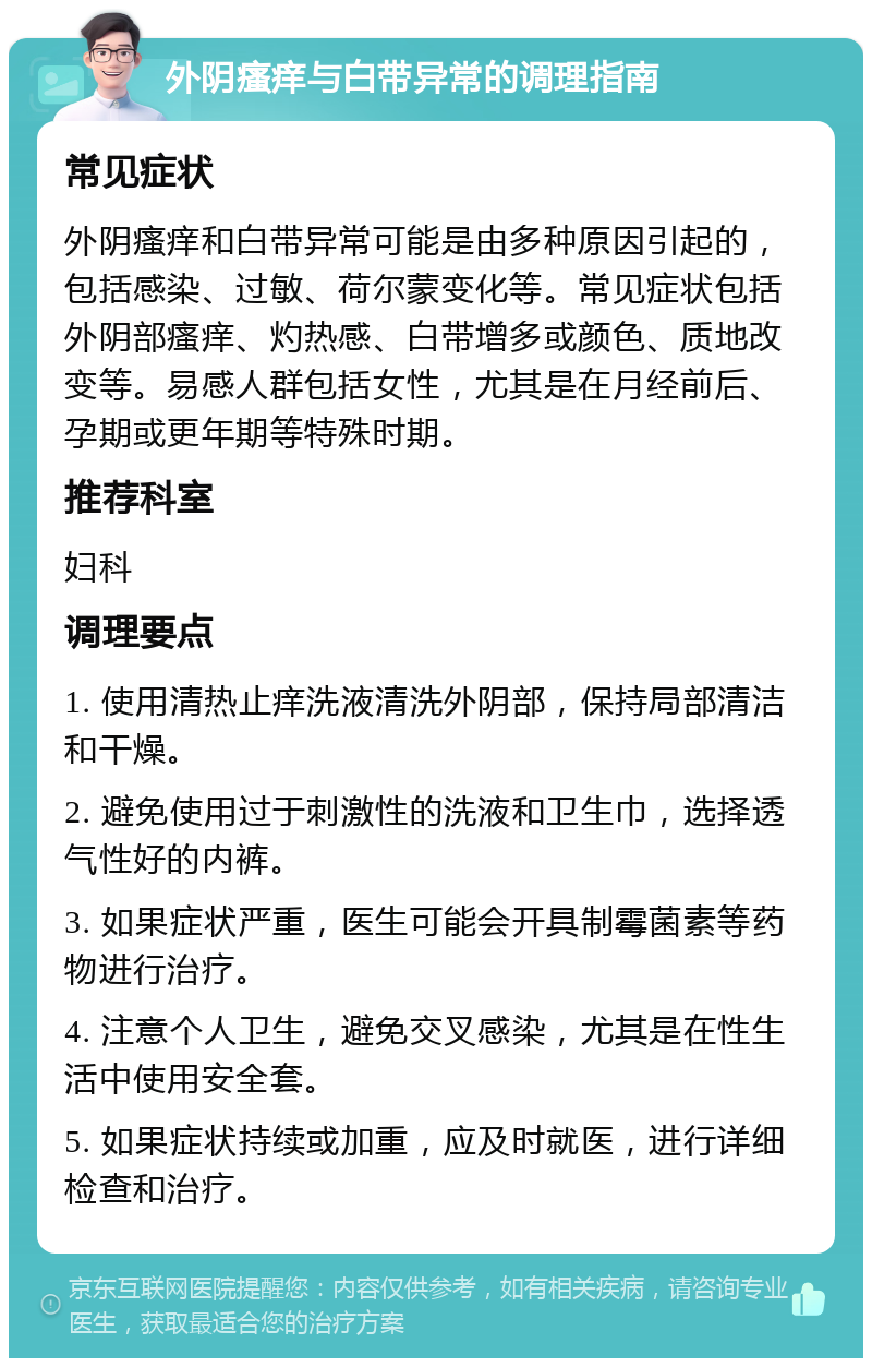 外阴瘙痒与白带异常的调理指南 常见症状 外阴瘙痒和白带异常可能是由多种原因引起的，包括感染、过敏、荷尔蒙变化等。常见症状包括外阴部瘙痒、灼热感、白带增多或颜色、质地改变等。易感人群包括女性，尤其是在月经前后、孕期或更年期等特殊时期。 推荐科室 妇科 调理要点 1. 使用清热止痒洗液清洗外阴部，保持局部清洁和干燥。 2. 避免使用过于刺激性的洗液和卫生巾，选择透气性好的内裤。 3. 如果症状严重，医生可能会开具制霉菌素等药物进行治疗。 4. 注意个人卫生，避免交叉感染，尤其是在性生活中使用安全套。 5. 如果症状持续或加重，应及时就医，进行详细检查和治疗。