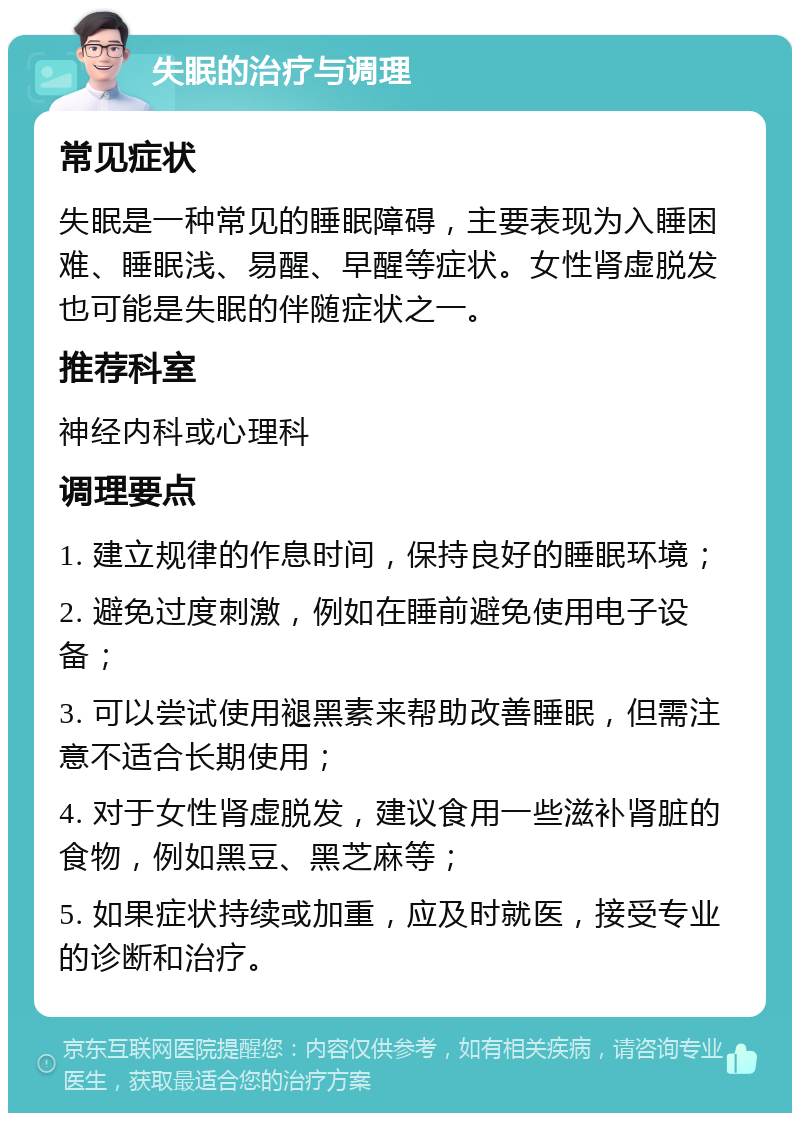 失眠的治疗与调理 常见症状 失眠是一种常见的睡眠障碍，主要表现为入睡困难、睡眠浅、易醒、早醒等症状。女性肾虚脱发也可能是失眠的伴随症状之一。 推荐科室 神经内科或心理科 调理要点 1. 建立规律的作息时间，保持良好的睡眠环境； 2. 避免过度刺激，例如在睡前避免使用电子设备； 3. 可以尝试使用褪黑素来帮助改善睡眠，但需注意不适合长期使用； 4. 对于女性肾虚脱发，建议食用一些滋补肾脏的食物，例如黑豆、黑芝麻等； 5. 如果症状持续或加重，应及时就医，接受专业的诊断和治疗。