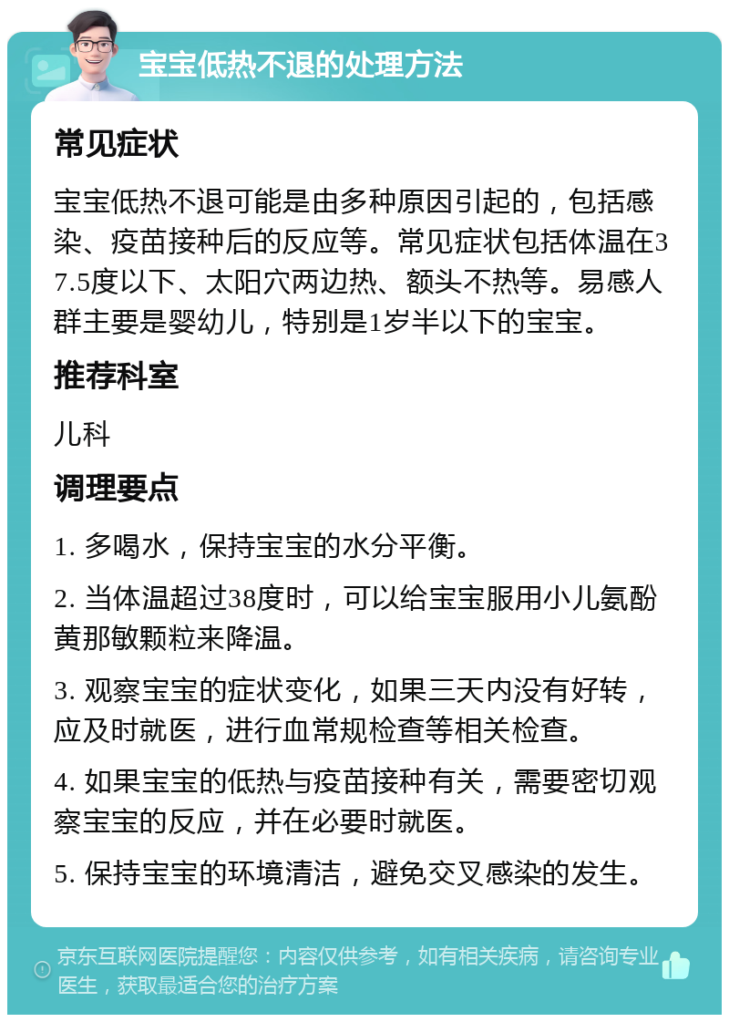 宝宝低热不退的处理方法 常见症状 宝宝低热不退可能是由多种原因引起的，包括感染、疫苗接种后的反应等。常见症状包括体温在37.5度以下、太阳穴两边热、额头不热等。易感人群主要是婴幼儿，特别是1岁半以下的宝宝。 推荐科室 儿科 调理要点 1. 多喝水，保持宝宝的水分平衡。 2. 当体温超过38度时，可以给宝宝服用小儿氨酚黄那敏颗粒来降温。 3. 观察宝宝的症状变化，如果三天内没有好转，应及时就医，进行血常规检查等相关检查。 4. 如果宝宝的低热与疫苗接种有关，需要密切观察宝宝的反应，并在必要时就医。 5. 保持宝宝的环境清洁，避免交叉感染的发生。