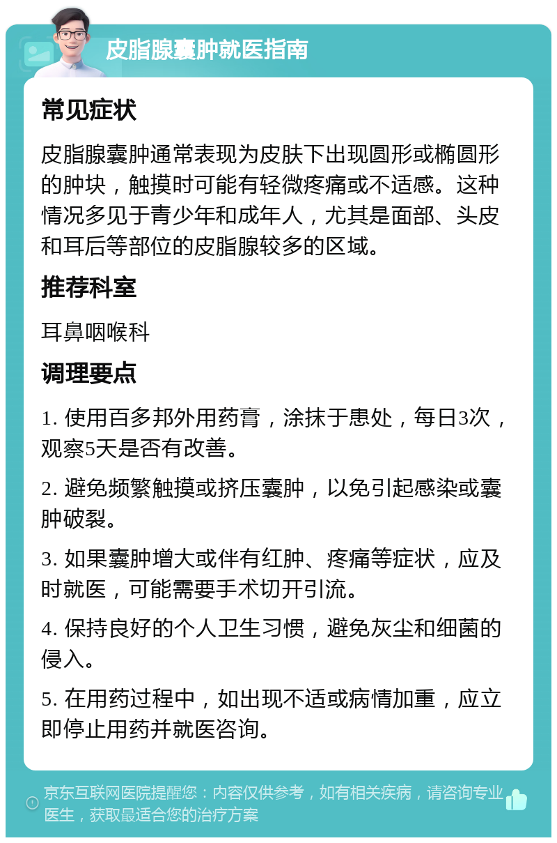 皮脂腺囊肿就医指南 常见症状 皮脂腺囊肿通常表现为皮肤下出现圆形或椭圆形的肿块，触摸时可能有轻微疼痛或不适感。这种情况多见于青少年和成年人，尤其是面部、头皮和耳后等部位的皮脂腺较多的区域。 推荐科室 耳鼻咽喉科 调理要点 1. 使用百多邦外用药膏，涂抹于患处，每日3次，观察5天是否有改善。 2. 避免频繁触摸或挤压囊肿，以免引起感染或囊肿破裂。 3. 如果囊肿增大或伴有红肿、疼痛等症状，应及时就医，可能需要手术切开引流。 4. 保持良好的个人卫生习惯，避免灰尘和细菌的侵入。 5. 在用药过程中，如出现不适或病情加重，应立即停止用药并就医咨询。