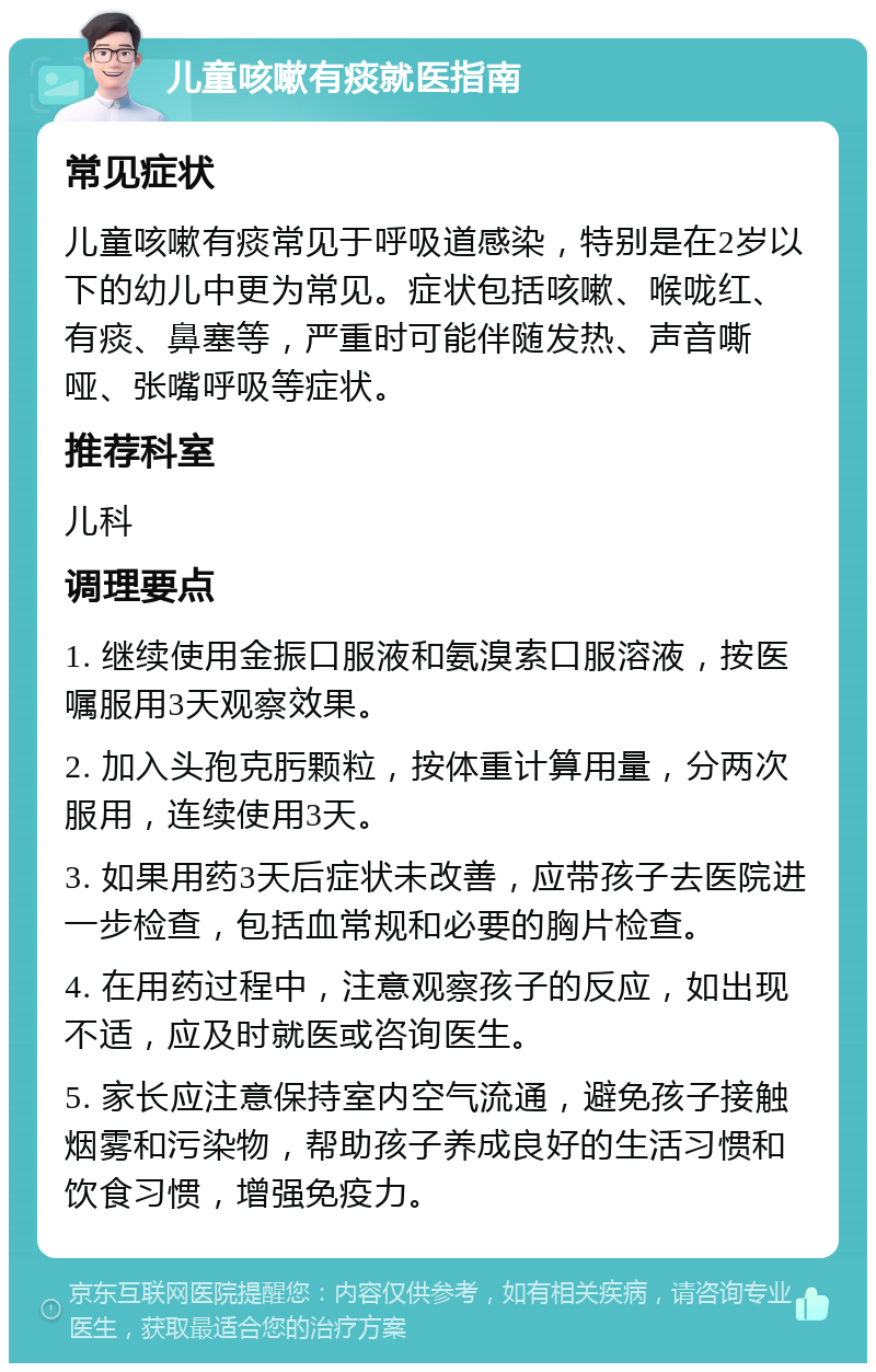 儿童咳嗽有痰就医指南 常见症状 儿童咳嗽有痰常见于呼吸道感染，特别是在2岁以下的幼儿中更为常见。症状包括咳嗽、喉咙红、有痰、鼻塞等，严重时可能伴随发热、声音嘶哑、张嘴呼吸等症状。 推荐科室 儿科 调理要点 1. 继续使用金振口服液和氨溴索口服溶液，按医嘱服用3天观察效果。 2. 加入头孢克肟颗粒，按体重计算用量，分两次服用，连续使用3天。 3. 如果用药3天后症状未改善，应带孩子去医院进一步检查，包括血常规和必要的胸片检查。 4. 在用药过程中，注意观察孩子的反应，如出现不适，应及时就医或咨询医生。 5. 家长应注意保持室内空气流通，避免孩子接触烟雾和污染物，帮助孩子养成良好的生活习惯和饮食习惯，增强免疫力。