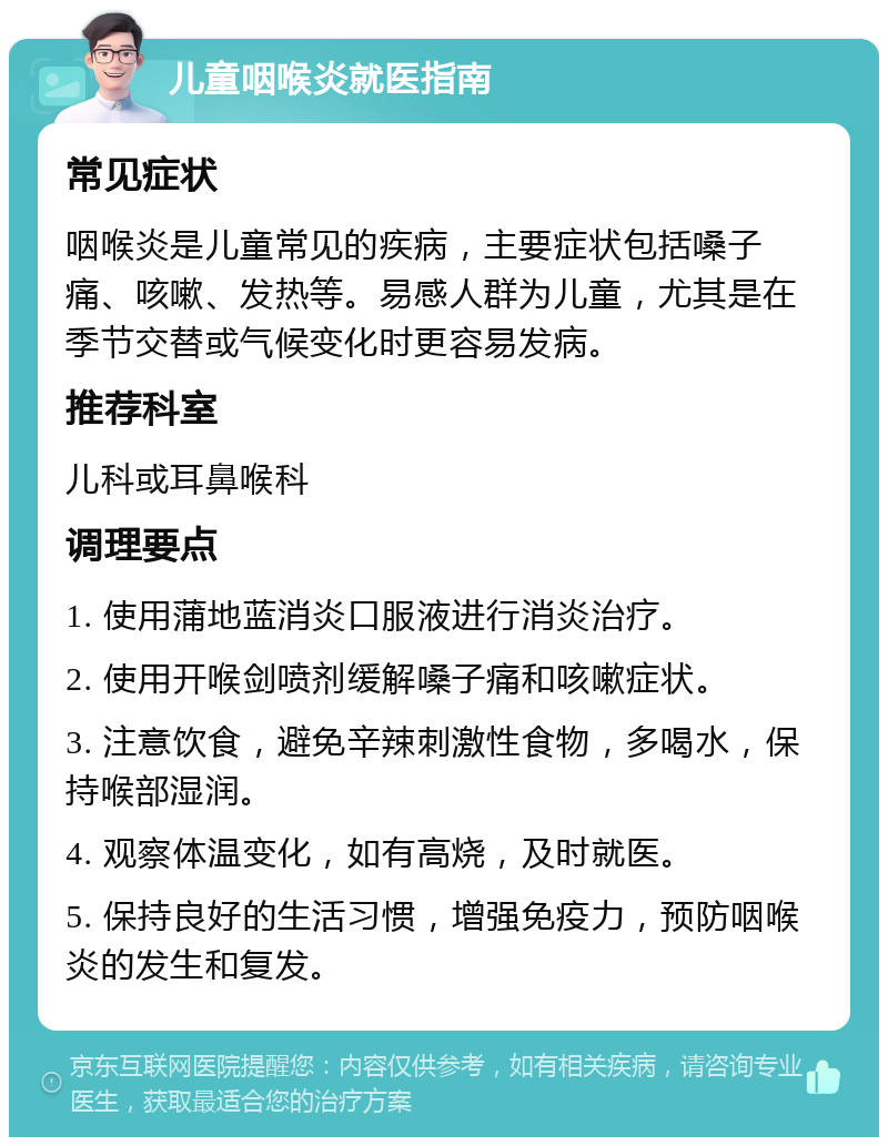 儿童咽喉炎就医指南 常见症状 咽喉炎是儿童常见的疾病，主要症状包括嗓子痛、咳嗽、发热等。易感人群为儿童，尤其是在季节交替或气候变化时更容易发病。 推荐科室 儿科或耳鼻喉科 调理要点 1. 使用蒲地蓝消炎口服液进行消炎治疗。 2. 使用开喉剑喷剂缓解嗓子痛和咳嗽症状。 3. 注意饮食，避免辛辣刺激性食物，多喝水，保持喉部湿润。 4. 观察体温变化，如有高烧，及时就医。 5. 保持良好的生活习惯，增强免疫力，预防咽喉炎的发生和复发。