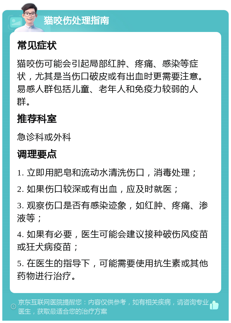 猫咬伤处理指南 常见症状 猫咬伤可能会引起局部红肿、疼痛、感染等症状，尤其是当伤口破皮或有出血时更需要注意。易感人群包括儿童、老年人和免疫力较弱的人群。 推荐科室 急诊科或外科 调理要点 1. 立即用肥皂和流动水清洗伤口，消毒处理； 2. 如果伤口较深或有出血，应及时就医； 3. 观察伤口是否有感染迹象，如红肿、疼痛、渗液等； 4. 如果有必要，医生可能会建议接种破伤风疫苗或狂犬病疫苗； 5. 在医生的指导下，可能需要使用抗生素或其他药物进行治疗。