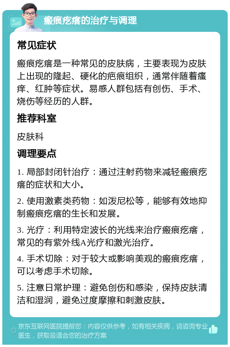 瘢痕疙瘩的治疗与调理 常见症状 瘢痕疙瘩是一种常见的皮肤病，主要表现为皮肤上出现的隆起、硬化的疤痕组织，通常伴随着瘙痒、红肿等症状。易感人群包括有创伤、手术、烧伤等经历的人群。 推荐科室 皮肤科 调理要点 1. 局部封闭针治疗：通过注射药物来减轻瘢痕疙瘩的症状和大小。 2. 使用激素类药物：如泼尼松等，能够有效地抑制瘢痕疙瘩的生长和发展。 3. 光疗：利用特定波长的光线来治疗瘢痕疙瘩，常见的有紫外线A光疗和激光治疗。 4. 手术切除：对于较大或影响美观的瘢痕疙瘩，可以考虑手术切除。 5. 注意日常护理：避免创伤和感染，保持皮肤清洁和湿润，避免过度摩擦和刺激皮肤。