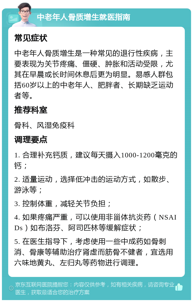 中老年人骨质增生就医指南 常见症状 中老年人骨质增生是一种常见的退行性疾病，主要表现为关节疼痛、僵硬、肿胀和活动受限，尤其在早晨或长时间休息后更为明显。易感人群包括60岁以上的中老年人、肥胖者、长期缺乏运动者等。 推荐科室 骨科、风湿免疫科 调理要点 1. 合理补充钙质，建议每天摄入1000-1200毫克的钙； 2. 适量运动，选择低冲击的运动方式，如散步、游泳等； 3. 控制体重，减轻关节负担； 4. 如果疼痛严重，可以使用非甾体抗炎药（NSAIDs）如布洛芬、阿司匹林等缓解症状； 5. 在医生指导下，考虑使用一些中成药如骨刺消、骨康等辅助治疗肾虚而筋骨不健者，宜选用六味地黄丸、左归丸等药物进行调理。