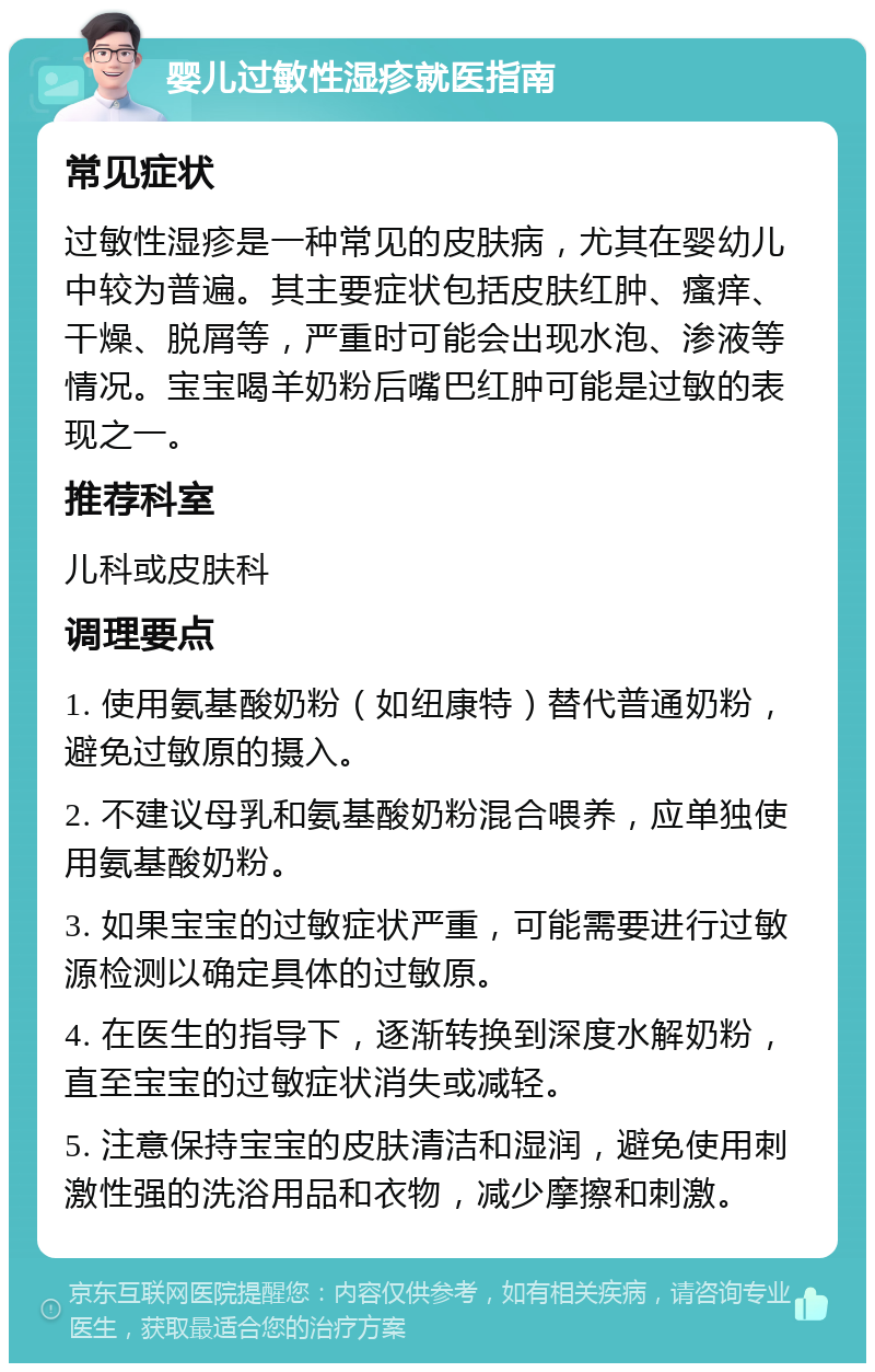 婴儿过敏性湿疹就医指南 常见症状 过敏性湿疹是一种常见的皮肤病，尤其在婴幼儿中较为普遍。其主要症状包括皮肤红肿、瘙痒、干燥、脱屑等，严重时可能会出现水泡、渗液等情况。宝宝喝羊奶粉后嘴巴红肿可能是过敏的表现之一。 推荐科室 儿科或皮肤科 调理要点 1. 使用氨基酸奶粉（如纽康特）替代普通奶粉，避免过敏原的摄入。 2. 不建议母乳和氨基酸奶粉混合喂养，应单独使用氨基酸奶粉。 3. 如果宝宝的过敏症状严重，可能需要进行过敏源检测以确定具体的过敏原。 4. 在医生的指导下，逐渐转换到深度水解奶粉，直至宝宝的过敏症状消失或减轻。 5. 注意保持宝宝的皮肤清洁和湿润，避免使用刺激性强的洗浴用品和衣物，减少摩擦和刺激。