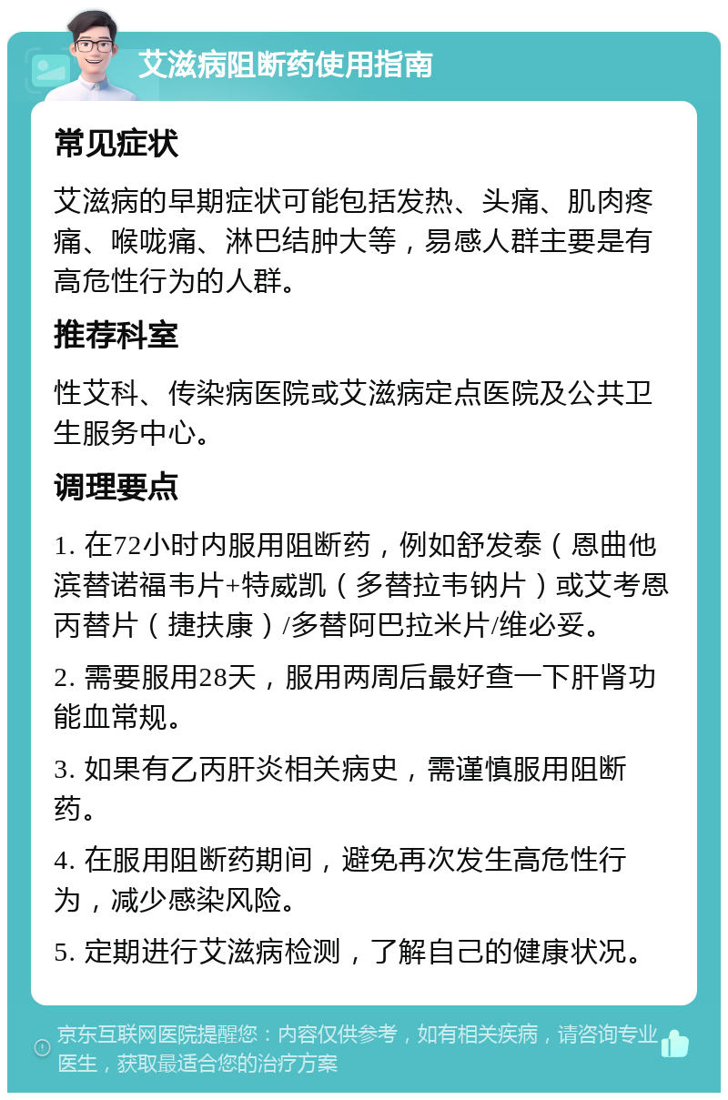 艾滋病阻断药使用指南 常见症状 艾滋病的早期症状可能包括发热、头痛、肌肉疼痛、喉咙痛、淋巴结肿大等，易感人群主要是有高危性行为的人群。 推荐科室 性艾科、传染病医院或艾滋病定点医院及公共卫生服务中心。 调理要点 1. 在72小时内服用阻断药，例如舒发泰（恩曲他滨替诺福韦片+特威凯（多替拉韦钠片）或艾考恩丙替片（捷扶康）/多替阿巴拉米片/维必妥。 2. 需要服用28天，服用两周后最好查一下肝肾功能血常规。 3. 如果有乙丙肝炎相关病史，需谨慎服用阻断药。 4. 在服用阻断药期间，避免再次发生高危性行为，减少感染风险。 5. 定期进行艾滋病检测，了解自己的健康状况。