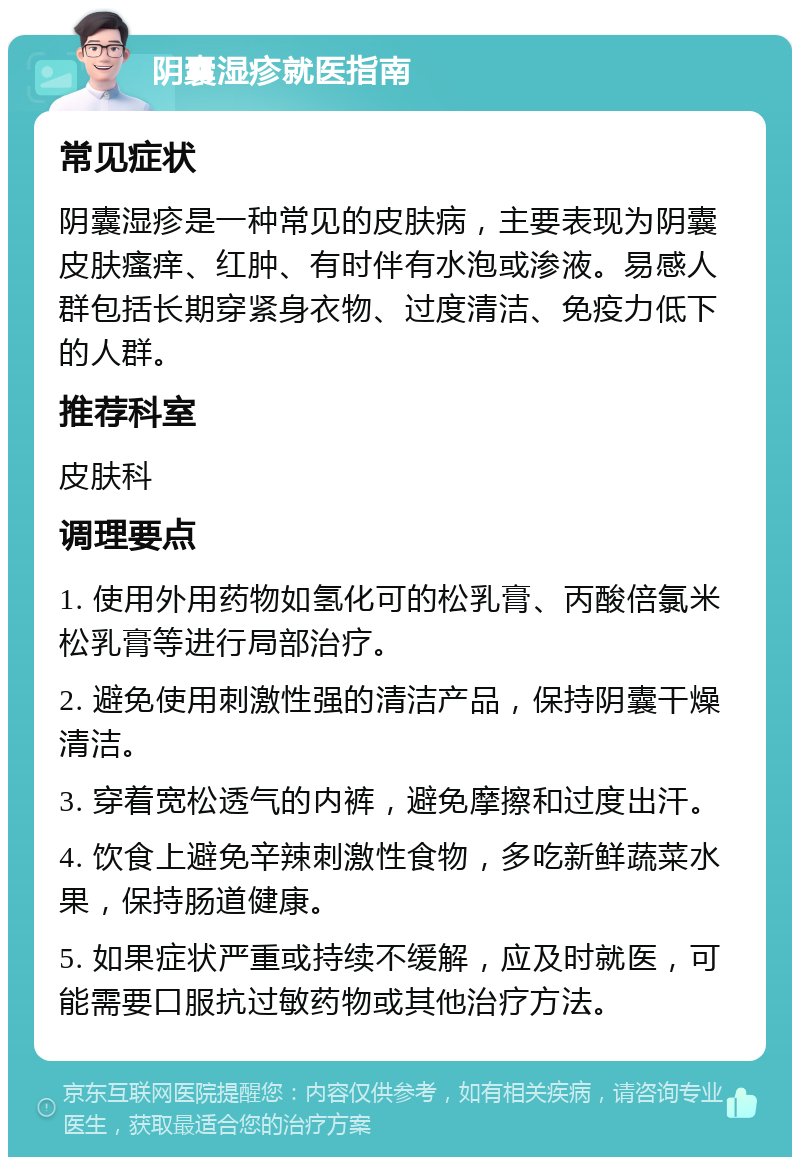 阴囊湿疹就医指南 常见症状 阴囊湿疹是一种常见的皮肤病，主要表现为阴囊皮肤瘙痒、红肿、有时伴有水泡或渗液。易感人群包括长期穿紧身衣物、过度清洁、免疫力低下的人群。 推荐科室 皮肤科 调理要点 1. 使用外用药物如氢化可的松乳膏、丙酸倍氯米松乳膏等进行局部治疗。 2. 避免使用刺激性强的清洁产品，保持阴囊干燥清洁。 3. 穿着宽松透气的内裤，避免摩擦和过度出汗。 4. 饮食上避免辛辣刺激性食物，多吃新鲜蔬菜水果，保持肠道健康。 5. 如果症状严重或持续不缓解，应及时就医，可能需要口服抗过敏药物或其他治疗方法。