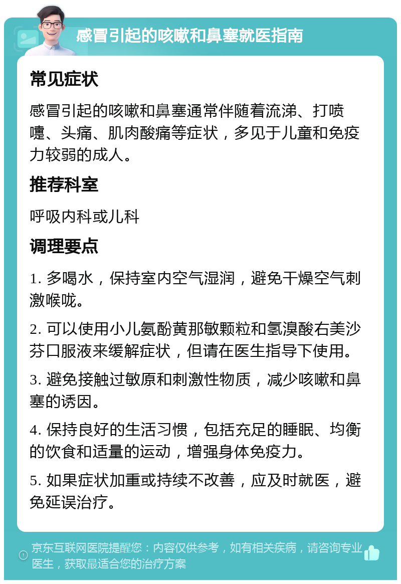 感冒引起的咳嗽和鼻塞就医指南 常见症状 感冒引起的咳嗽和鼻塞通常伴随着流涕、打喷嚏、头痛、肌肉酸痛等症状，多见于儿童和免疫力较弱的成人。 推荐科室 呼吸内科或儿科 调理要点 1. 多喝水，保持室内空气湿润，避免干燥空气刺激喉咙。 2. 可以使用小儿氨酚黄那敏颗粒和氢溴酸右美沙芬口服液来缓解症状，但请在医生指导下使用。 3. 避免接触过敏原和刺激性物质，减少咳嗽和鼻塞的诱因。 4. 保持良好的生活习惯，包括充足的睡眠、均衡的饮食和适量的运动，增强身体免疫力。 5. 如果症状加重或持续不改善，应及时就医，避免延误治疗。