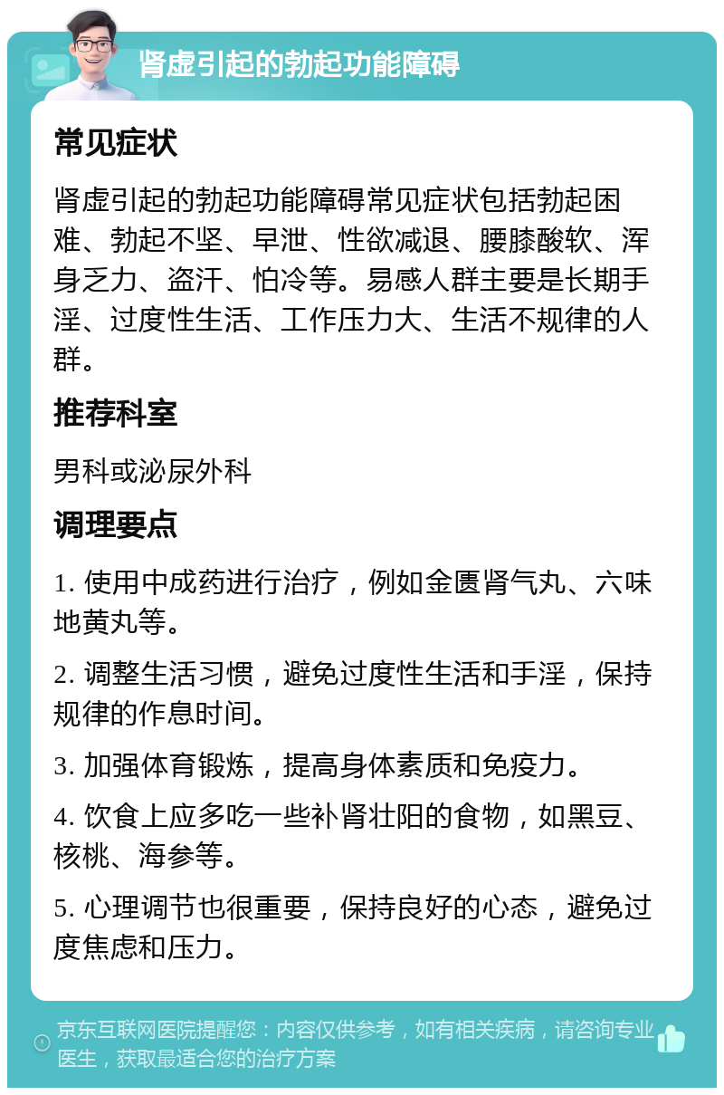 肾虚引起的勃起功能障碍 常见症状 肾虚引起的勃起功能障碍常见症状包括勃起困难、勃起不坚、早泄、性欲减退、腰膝酸软、浑身乏力、盗汗、怕冷等。易感人群主要是长期手淫、过度性生活、工作压力大、生活不规律的人群。 推荐科室 男科或泌尿外科 调理要点 1. 使用中成药进行治疗，例如金匮肾气丸、六味地黄丸等。 2. 调整生活习惯，避免过度性生活和手淫，保持规律的作息时间。 3. 加强体育锻炼，提高身体素质和免疫力。 4. 饮食上应多吃一些补肾壮阳的食物，如黑豆、核桃、海参等。 5. 心理调节也很重要，保持良好的心态，避免过度焦虑和压力。