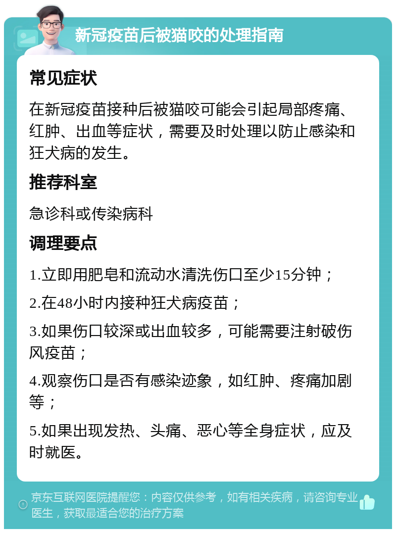 新冠疫苗后被猫咬的处理指南 常见症状 在新冠疫苗接种后被猫咬可能会引起局部疼痛、红肿、出血等症状，需要及时处理以防止感染和狂犬病的发生。 推荐科室 急诊科或传染病科 调理要点 1.立即用肥皂和流动水清洗伤口至少15分钟； 2.在48小时内接种狂犬病疫苗； 3.如果伤口较深或出血较多，可能需要注射破伤风疫苗； 4.观察伤口是否有感染迹象，如红肿、疼痛加剧等； 5.如果出现发热、头痛、恶心等全身症状，应及时就医。