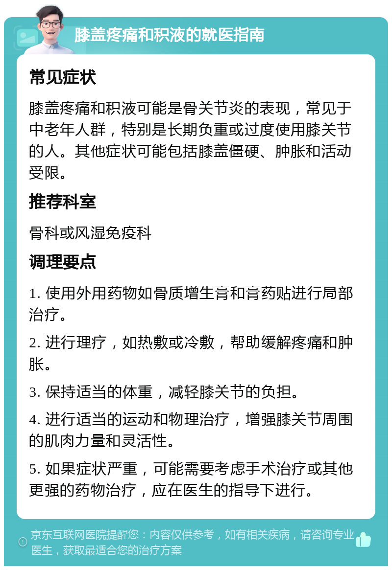 膝盖疼痛和积液的就医指南 常见症状 膝盖疼痛和积液可能是骨关节炎的表现，常见于中老年人群，特别是长期负重或过度使用膝关节的人。其他症状可能包括膝盖僵硬、肿胀和活动受限。 推荐科室 骨科或风湿免疫科 调理要点 1. 使用外用药物如骨质增生膏和膏药贴进行局部治疗。 2. 进行理疗，如热敷或冷敷，帮助缓解疼痛和肿胀。 3. 保持适当的体重，减轻膝关节的负担。 4. 进行适当的运动和物理治疗，增强膝关节周围的肌肉力量和灵活性。 5. 如果症状严重，可能需要考虑手术治疗或其他更强的药物治疗，应在医生的指导下进行。