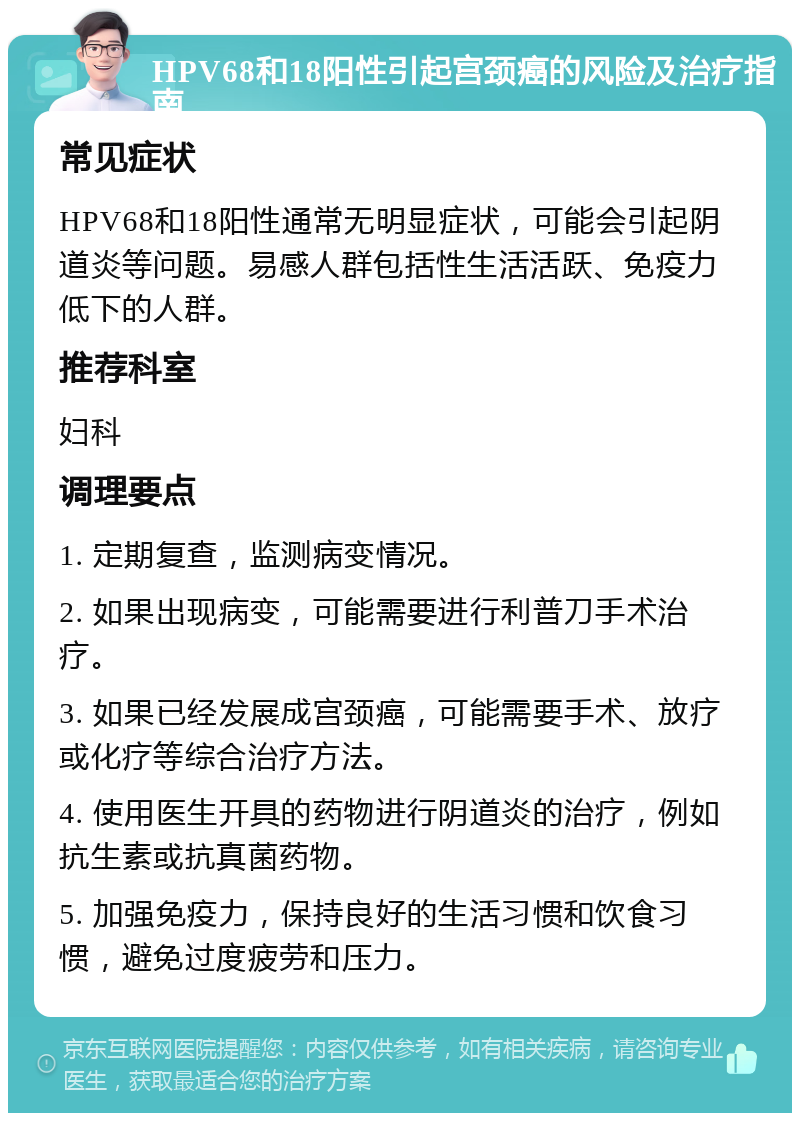 HPV68和18阳性引起宫颈癌的风险及治疗指南 常见症状 HPV68和18阳性通常无明显症状，可能会引起阴道炎等问题。易感人群包括性生活活跃、免疫力低下的人群。 推荐科室 妇科 调理要点 1. 定期复查，监测病变情况。 2. 如果出现病变，可能需要进行利普刀手术治疗。 3. 如果已经发展成宫颈癌，可能需要手术、放疗或化疗等综合治疗方法。 4. 使用医生开具的药物进行阴道炎的治疗，例如抗生素或抗真菌药物。 5. 加强免疫力，保持良好的生活习惯和饮食习惯，避免过度疲劳和压力。