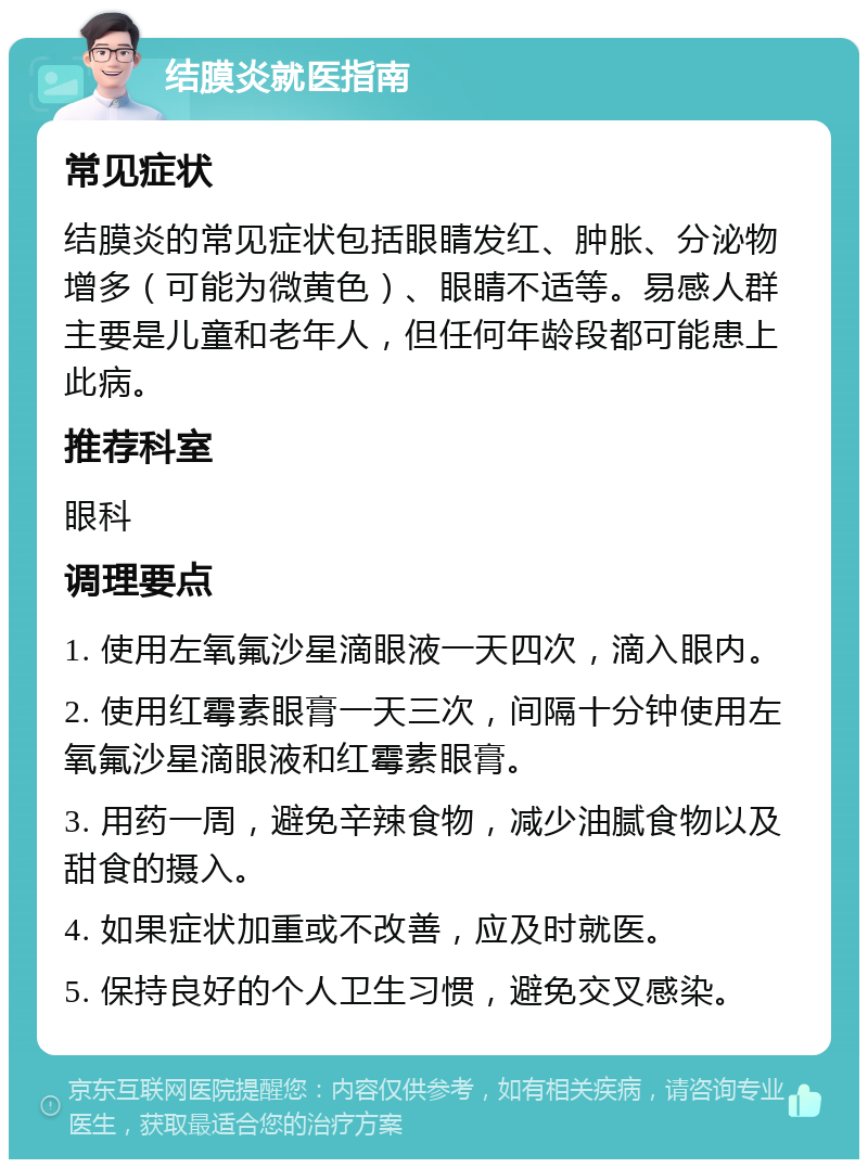 结膜炎就医指南 常见症状 结膜炎的常见症状包括眼睛发红、肿胀、分泌物增多（可能为微黄色）、眼睛不适等。易感人群主要是儿童和老年人，但任何年龄段都可能患上此病。 推荐科室 眼科 调理要点 1. 使用左氧氟沙星滴眼液一天四次，滴入眼内。 2. 使用红霉素眼膏一天三次，间隔十分钟使用左氧氟沙星滴眼液和红霉素眼膏。 3. 用药一周，避免辛辣食物，减少油腻食物以及甜食的摄入。 4. 如果症状加重或不改善，应及时就医。 5. 保持良好的个人卫生习惯，避免交叉感染。