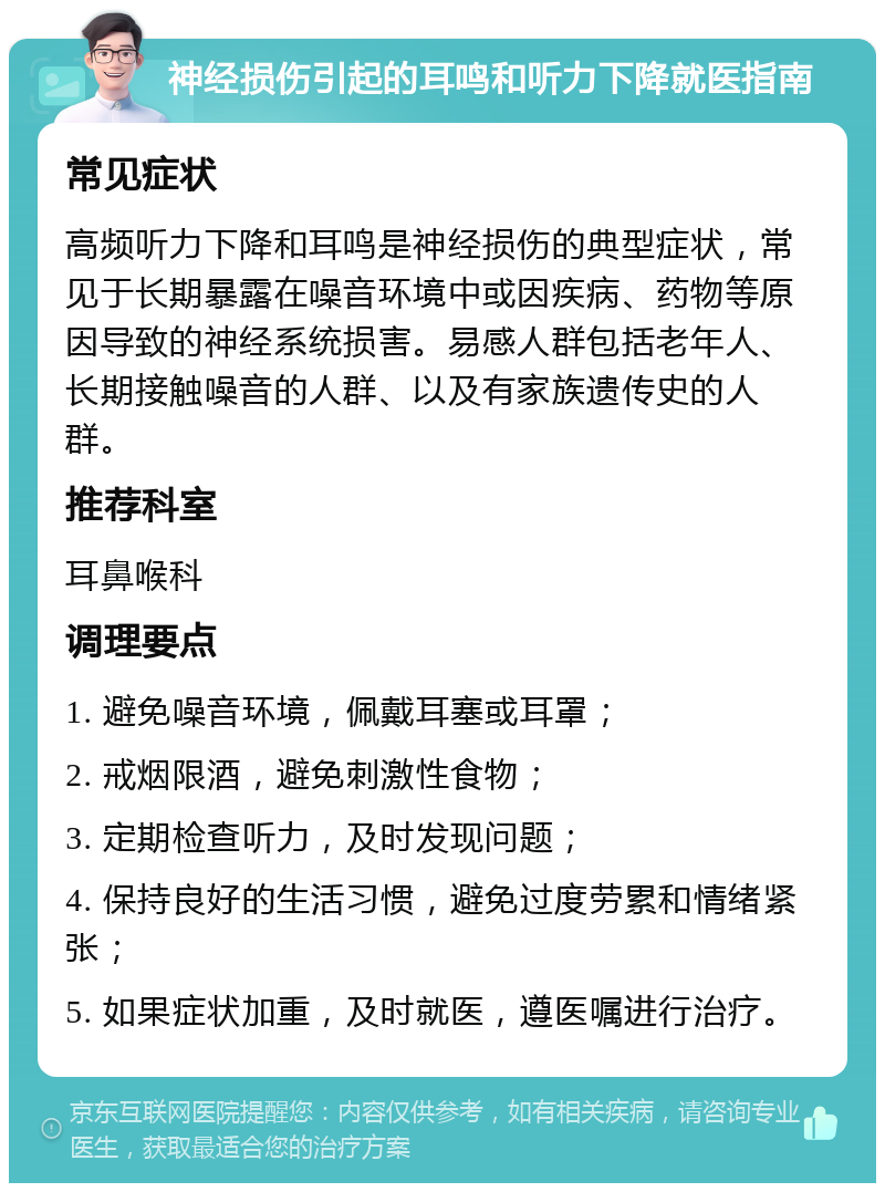 神经损伤引起的耳鸣和听力下降就医指南 常见症状 高频听力下降和耳鸣是神经损伤的典型症状，常见于长期暴露在噪音环境中或因疾病、药物等原因导致的神经系统损害。易感人群包括老年人、长期接触噪音的人群、以及有家族遗传史的人群。 推荐科室 耳鼻喉科 调理要点 1. 避免噪音环境，佩戴耳塞或耳罩； 2. 戒烟限酒，避免刺激性食物； 3. 定期检查听力，及时发现问题； 4. 保持良好的生活习惯，避免过度劳累和情绪紧张； 5. 如果症状加重，及时就医，遵医嘱进行治疗。