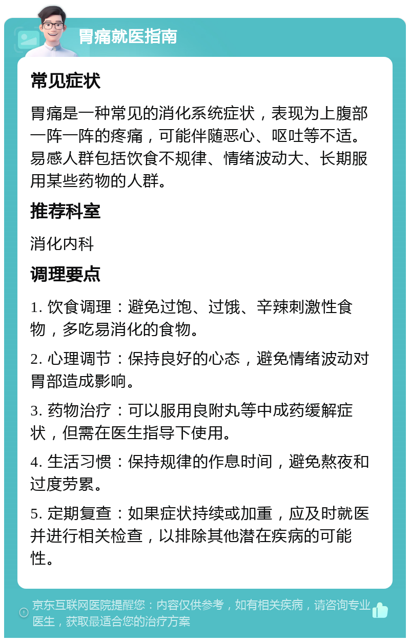 胃痛就医指南 常见症状 胃痛是一种常见的消化系统症状，表现为上腹部一阵一阵的疼痛，可能伴随恶心、呕吐等不适。易感人群包括饮食不规律、情绪波动大、长期服用某些药物的人群。 推荐科室 消化内科 调理要点 1. 饮食调理：避免过饱、过饿、辛辣刺激性食物，多吃易消化的食物。 2. 心理调节：保持良好的心态，避免情绪波动对胃部造成影响。 3. 药物治疗：可以服用良附丸等中成药缓解症状，但需在医生指导下使用。 4. 生活习惯：保持规律的作息时间，避免熬夜和过度劳累。 5. 定期复查：如果症状持续或加重，应及时就医并进行相关检查，以排除其他潜在疾病的可能性。