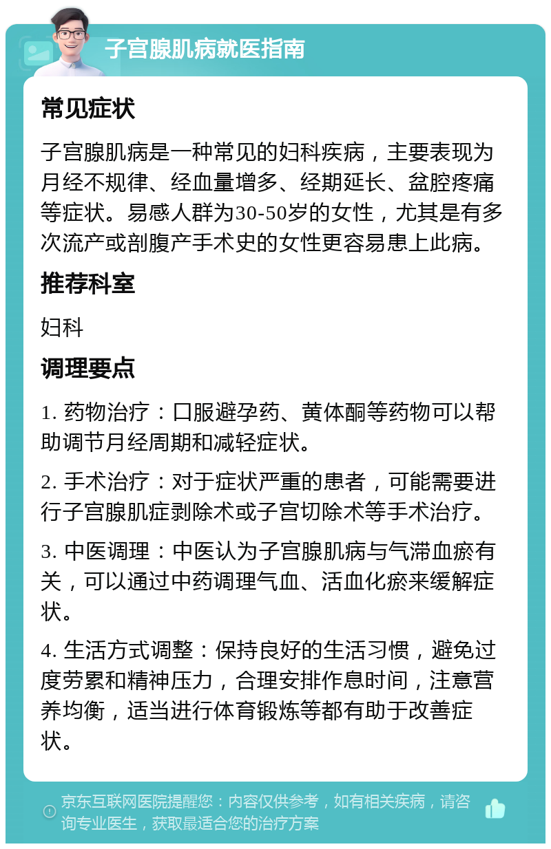 子宫腺肌病就医指南 常见症状 子宫腺肌病是一种常见的妇科疾病，主要表现为月经不规律、经血量增多、经期延长、盆腔疼痛等症状。易感人群为30-50岁的女性，尤其是有多次流产或剖腹产手术史的女性更容易患上此病。 推荐科室 妇科 调理要点 1. 药物治疗：口服避孕药、黄体酮等药物可以帮助调节月经周期和减轻症状。 2. 手术治疗：对于症状严重的患者，可能需要进行子宫腺肌症剥除术或子宫切除术等手术治疗。 3. 中医调理：中医认为子宫腺肌病与气滞血瘀有关，可以通过中药调理气血、活血化瘀来缓解症状。 4. 生活方式调整：保持良好的生活习惯，避免过度劳累和精神压力，合理安排作息时间，注意营养均衡，适当进行体育锻炼等都有助于改善症状。