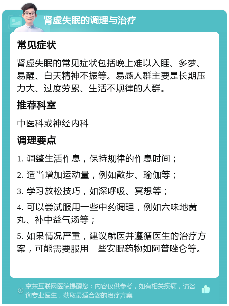 肾虚失眠的调理与治疗 常见症状 肾虚失眠的常见症状包括晚上难以入睡、多梦、易醒、白天精神不振等。易感人群主要是长期压力大、过度劳累、生活不规律的人群。 推荐科室 中医科或神经内科 调理要点 1. 调整生活作息，保持规律的作息时间； 2. 适当增加运动量，例如散步、瑜伽等； 3. 学习放松技巧，如深呼吸、冥想等； 4. 可以尝试服用一些中药调理，例如六味地黄丸、补中益气汤等； 5. 如果情况严重，建议就医并遵循医生的治疗方案，可能需要服用一些安眠药物如阿普唑仑等。