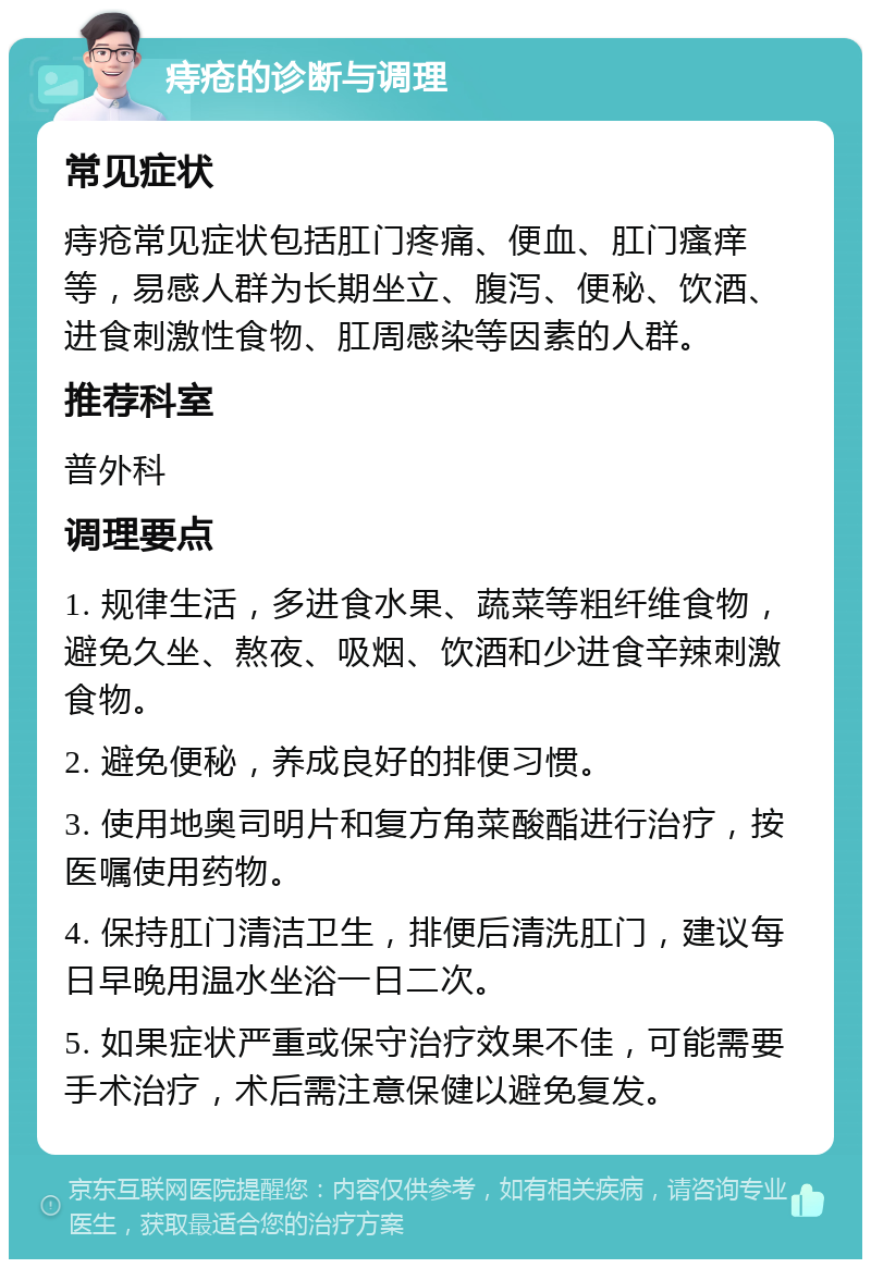 痔疮的诊断与调理 常见症状 痔疮常见症状包括肛门疼痛、便血、肛门瘙痒等，易感人群为长期坐立、腹泻、便秘、饮酒、进食刺激性食物、肛周感染等因素的人群。 推荐科室 普外科 调理要点 1. 规律生活，多进食水果、蔬菜等粗纤维食物，避免久坐、熬夜、吸烟、饮酒和少进食辛辣刺激食物。 2. 避免便秘，养成良好的排便习惯。 3. 使用地奥司明片和复方角菜酸酯进行治疗，按医嘱使用药物。 4. 保持肛门清洁卫生，排便后清洗肛门，建议每日早晚用温水坐浴一日二次。 5. 如果症状严重或保守治疗效果不佳，可能需要手术治疗，术后需注意保健以避免复发。