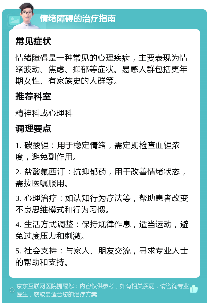 情绪障碍的治疗指南 常见症状 情绪障碍是一种常见的心理疾病，主要表现为情绪波动、焦虑、抑郁等症状。易感人群包括更年期女性、有家族史的人群等。 推荐科室 精神科或心理科 调理要点 1. 碳酸锂：用于稳定情绪，需定期检查血锂浓度，避免副作用。 2. 盐酸氟西汀：抗抑郁药，用于改善情绪状态，需按医嘱服用。 3. 心理治疗：如认知行为疗法等，帮助患者改变不良思维模式和行为习惯。 4. 生活方式调整：保持规律作息，适当运动，避免过度压力和刺激。 5. 社会支持：与家人、朋友交流，寻求专业人士的帮助和支持。