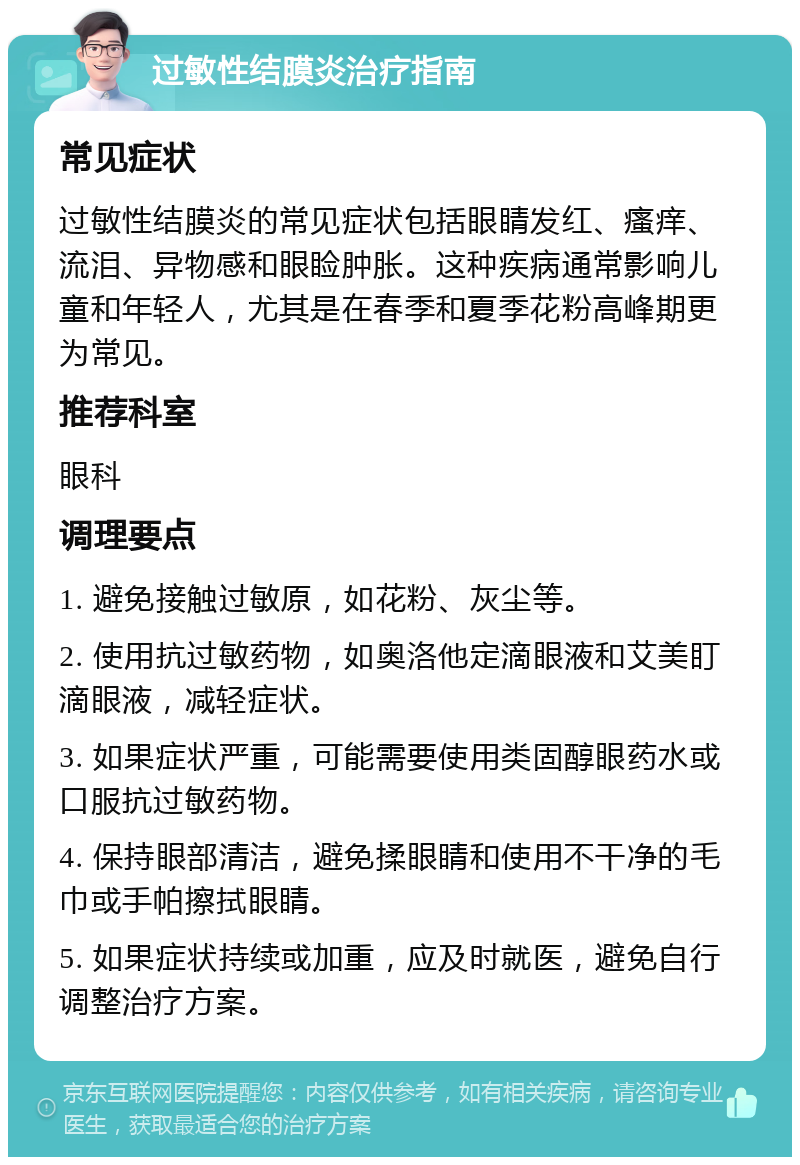 过敏性结膜炎治疗指南 常见症状 过敏性结膜炎的常见症状包括眼睛发红、瘙痒、流泪、异物感和眼睑肿胀。这种疾病通常影响儿童和年轻人，尤其是在春季和夏季花粉高峰期更为常见。 推荐科室 眼科 调理要点 1. 避免接触过敏原，如花粉、灰尘等。 2. 使用抗过敏药物，如奥洛他定滴眼液和艾美盯滴眼液，减轻症状。 3. 如果症状严重，可能需要使用类固醇眼药水或口服抗过敏药物。 4. 保持眼部清洁，避免揉眼睛和使用不干净的毛巾或手帕擦拭眼睛。 5. 如果症状持续或加重，应及时就医，避免自行调整治疗方案。